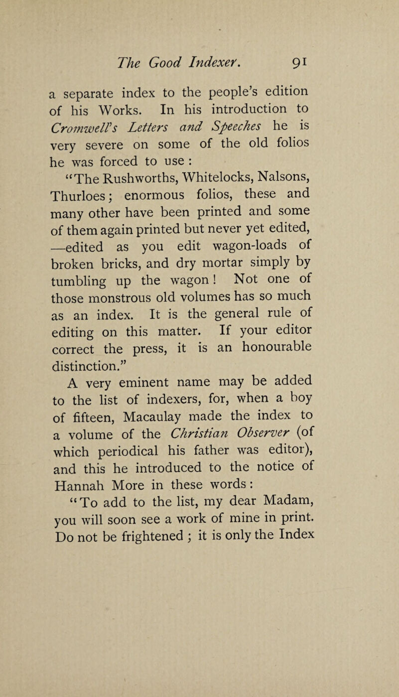 a separate index to the people’s edition of his Works. In his introduction to Cromwells Letters and Speeches he is very severe on some of the old folios he was forced to use : “The Rushworths, Whitelocks, Nalsons, Thurloes; enormous folios, these and many other have been printed and some of them again printed but never yet edited, —edited as you edit wagon-loads of broken bricks, and dry mortar simply by tumbling up the wagon! Not one of those monstrous old volumes has so much as an index. It is the general rule of editing on this matter. If your editor correct the press, it is an honourable distinction.” A very eminent name may be added to the list of indexers, for, when a boy of fifteen, Macaulay made the index to a volume of the Christian Observer (of which periodical his father was editor), and this he introduced to the notice of Hannah More in these words : “ To add to the list, my dear Madam, you will soon see a work of mine in print. Do not be frightened ; it is only the Index
