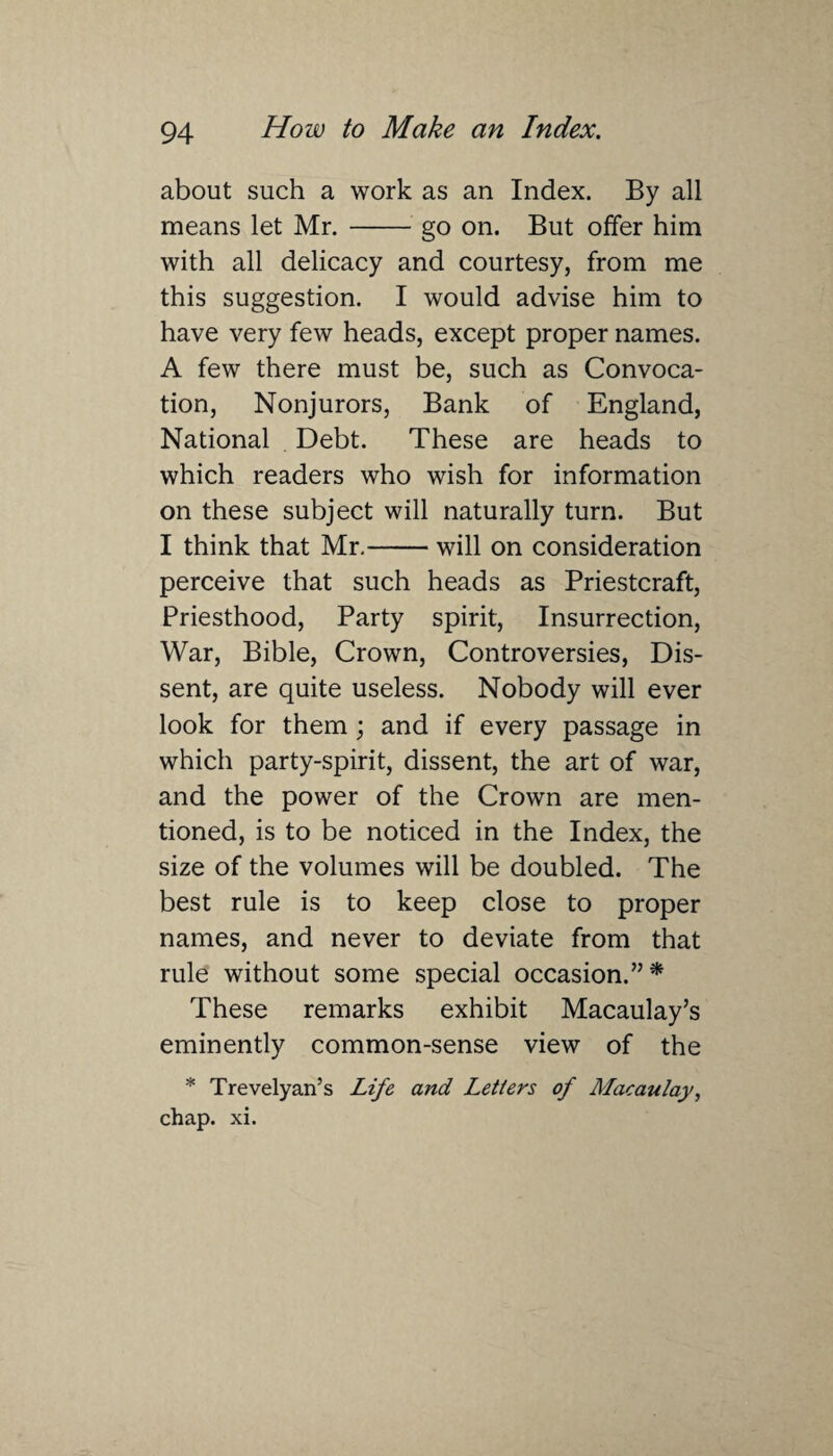 about such a work as an Index. By all means let Mr.-go on. But offer him with all delicacy and courtesy, from me this suggestion. I would advise him to have very few heads, except proper names. A few there must be, such as Convoca¬ tion, Nonjurors, Bank of England, National Debt. These are heads to which readers who wish for information on these subject will naturally turn. But I think that Mr.-will on consideration perceive that such heads as Priestcraft, Priesthood, Party spirit, Insurrection, War, Bible, Crown, Controversies, Dis¬ sent, are quite useless. Nobody will ever look for them; and if every passage in which party-spirit, dissent, the art of war, and the power of the Crown are men¬ tioned, is to be noticed in the Index, the size of the volumes will be doubled. The best rule is to keep close to proper names, and never to deviate from that rule without some special occasion.”* These remarks exhibit Macaulay’s eminently common-sense view of the * Trevelyan’s Life and Letters of Macaulay, chap. xi.