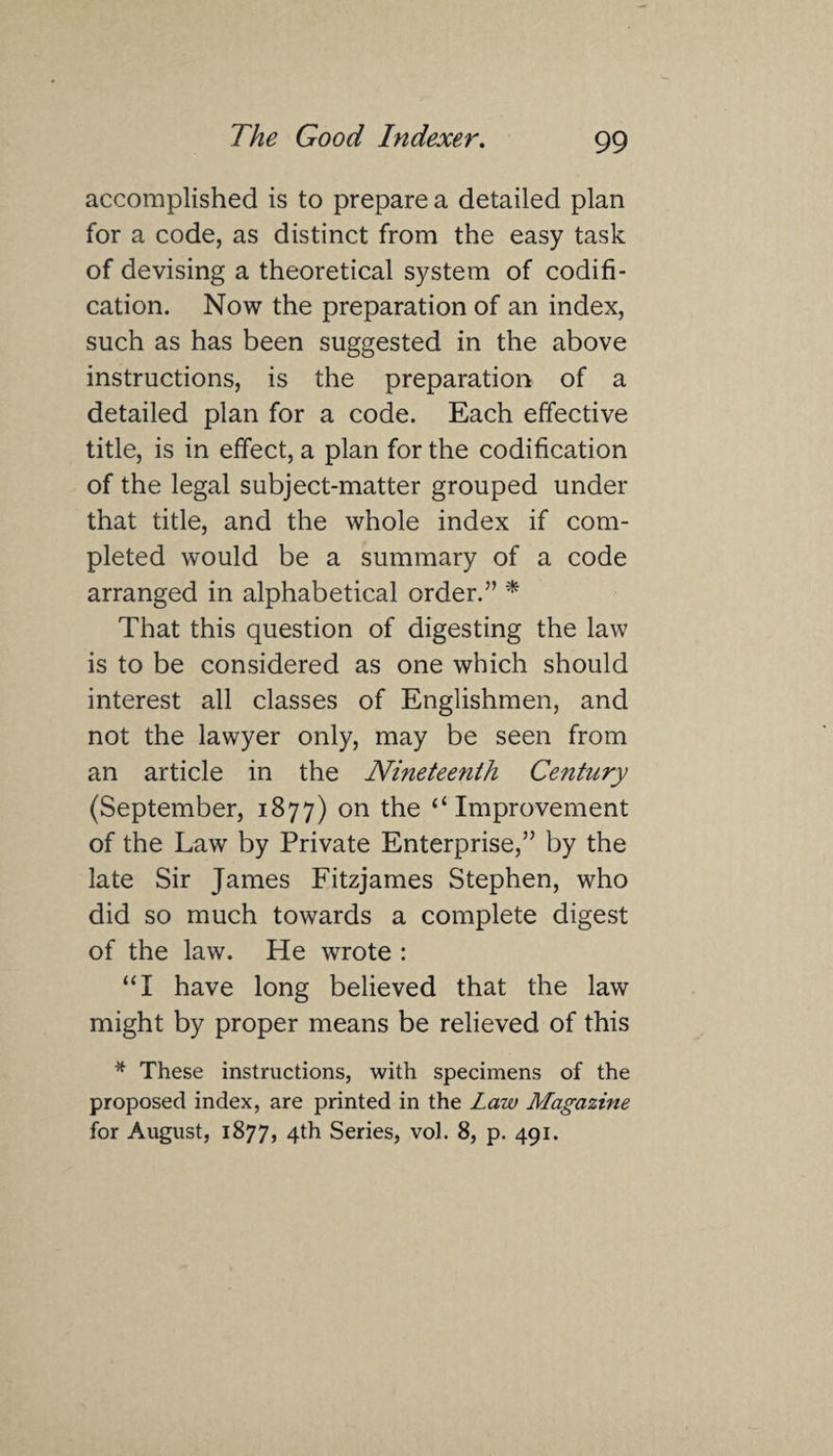 accomplished is to prepare a detailed plan for a code, as distinct from the easy task of devising a theoretical system of codifi¬ cation. Now the preparation of an index, such as has been suggested in the above instructions, is the preparation of a detailed plan for a code. Each effective title, is in effect, a plan for the codification of the legal subject-matter grouped under that title, and the whole index if com¬ pleted would be a summary of a code arranged in alphabetical order.” * That this question of digesting the law is to be considered as one which should interest all classes of Englishmen, and not the lawyer only, may be seen from an article in the Nineteenth Century (September, 1877) on the “Improvement of the Law by Private Enterprise,” by the late Sir James Fitzjames Stephen, who did so much towards a complete digest of the law. He wrote : “I have long believed that the law might by proper means be relieved of this * These instructions, with specimens of the proposed index, are printed in the Law Magazine for August, 1877, 4th Series, vol. 8, p. 491.