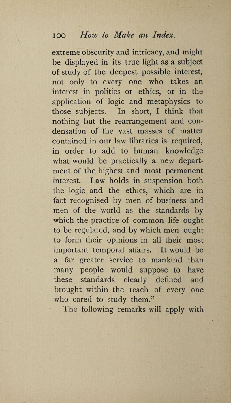 extreme obscurity and intricacy, and might be displayed in its true light as a subject of study of the deepest possible interest, not only to every one who takes an interest in politics or ethics, or in the application of logic and metaphysics to those subjects. In short, I think that nothing but the rearrangement and con¬ densation of the vast masses of matter contained in our law libraries is required, in order to add to human knowledge what would be practically a new depart¬ ment of the highest and most permanent interest. Law holds in suspension both the logic and the ethics, which are in fact recognised by men of business and men of the world as the standards by which the practice of common life ought to be regulated, and by which men ought to form their opinions in all their most important temporal affairs. It would be a far greater service to mankind than many people would suppose to have these standards clearly defined and brought within the reach of every one who cared to study them.” The following remarks will apply with
