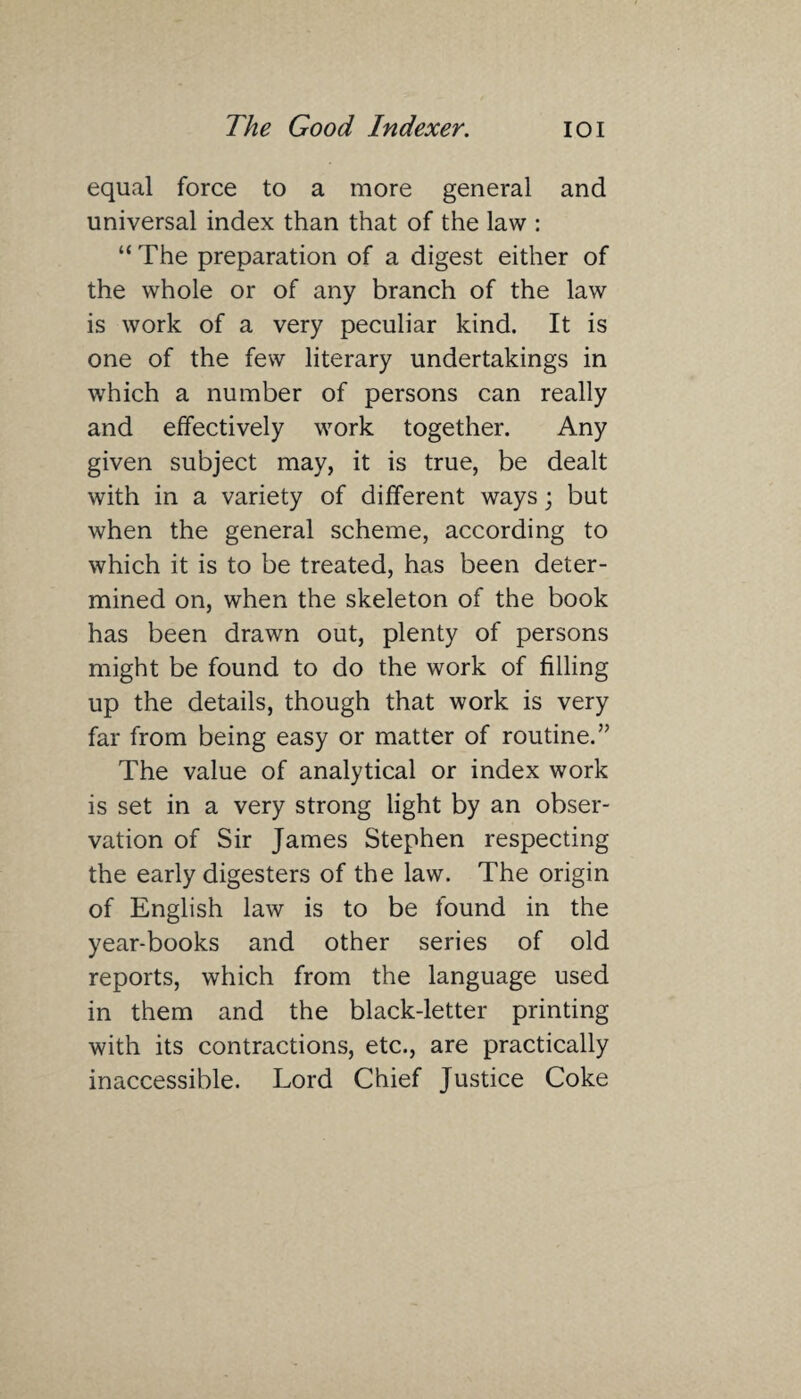 equal force to a more general and universal index than that of the law : “ The preparation of a digest either of the whole or of any branch of the law is work of a very peculiar kind. It is one of the few literary undertakings in which a number of persons can really and effectively work together. Any given subject may, it is true, be dealt with in a variety of different ways; but when the general scheme, according to which it is to be treated, has been deter¬ mined on, when the skeleton of the book has been drawn out, plenty of persons might be found to do the work of filling up the details, though that work is very far from being easy or matter of routine.” The value of analytical or index work is set in a very strong light by an obser¬ vation of Sir James Stephen respecting the early digesters of the law. The origin of English law is to be found in the year-books and other series of old reports, which from the language used in them and the black-letter printing with its contractions, etc., are practically inaccessible. Lord Chief Justice Coke
