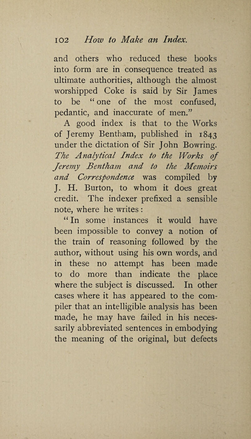 and others who reduced these books into form are in consequence treated as ultimate authorities, although the almost worshipped Coke is said by Sir James to be “ one of the most confused, pedantic, and inaccurate of men.” A good index is that to the Works of Jeremy Bentham, published in 1843 under the dictation of Sir John Bowring. The Analytical Index to the Works of Jeremy Bentham and to the Memoirs and Correspoiidence was compiled by J. H. Burton, to whom it does great credit. The indexer prefixed a sensible note, where he writes : “ In some instances it would have been impossible to convey a notion of the train of reasoning followed by the author, without using his own words, and in these no attempt has been made to do more than indicate the place where the subject is discussed. In other cases where it has appeared to the com¬ piler that an intelligible analysis has been made, he may have failed in his neces¬ sarily abbreviated sentences in embodying the meaning of the original, but defects