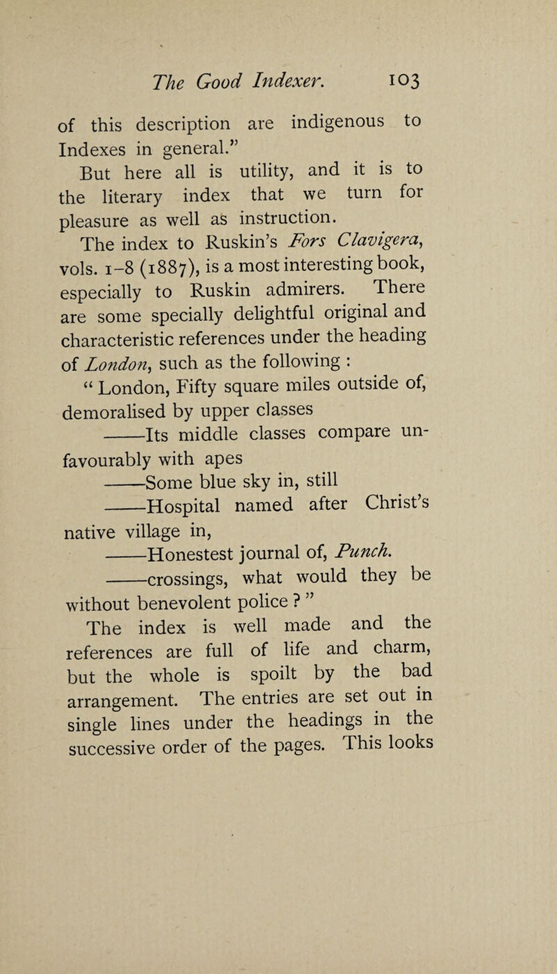 of this description are indigenous to Indexes in general.” But here all is utility, and it is to the literary index that we turn for pleasure as well as instruction. The index to Ruskin’s Fors Clavigera, vols. 1-8 (1887), is a most interesting book, especially to Ruskin admirers. There are some specially delightful original and characteristic references under the heading of London, such as the following : “ London, Fifty square miles outside of, demoralised by upper classes -Its middle classes compare un¬ favourably with apes -Some blue sky in, still -Hospital named after Christ’s native village in, -Honestest journal of, Punch. -crossings, what would they be without benevolent police ? ” The index is well made and the references are full of life and charm, but the whole is spoilt by the bad arrangement. The entries are set out in single lines under the headings in the successive order of the pages. This looks