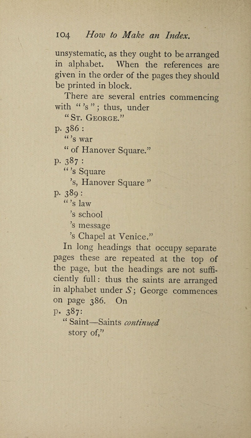unsystematic, as they ought to be arranged in alphabet. When the references are given in the order of the pages they should be printed in block. There are several entries commencing with “ Js ” ; thus, under “St. George.” p. 386 : “’s war “ of Hanover Square.” P- 387 : “’s Square ’s, Hanover Square ” p. 389 : “’s law ’s school ’s message ;s Chapel at Venice.” In long headings that occupy separate pages these are repeated at the top of the page, but the headings are not suffi¬ ciently full: thus the saints are arranged in alphabet under S; George commences on page 386. On P- 387: “ Saint—Saints co?itinued story of,”