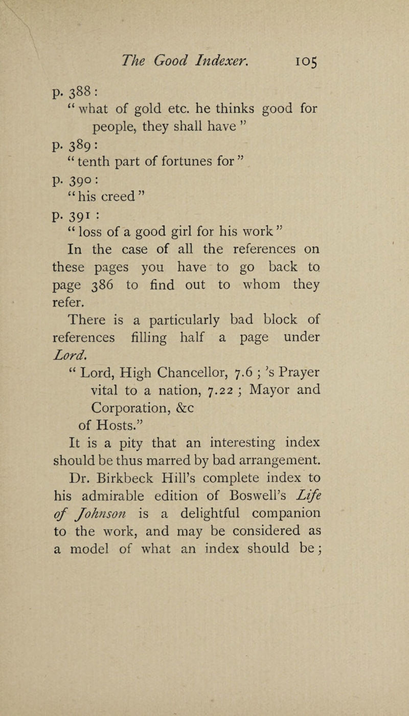 p. 388: “ what of gold etc. he thinks good for people, they shall have ” p. 389: “ tenth part of fortunes for ” p. 390: <£ his creed ” P- 391 : “ loss of a good girl for his work ” In the case of all the references on these pages you have to go back to page 386 to find out to whom they refer. There is a particularly bad block of references filling half a page under Lord. “ Lord, High Chancellor, 7.6 ; ’s Prayer vital to a nation, 7.22 ; Mayor and Corporation, &c of Hosts.” It is a pity that an interesting index should be thus marred by bad arrangement. Dr. Birkbeck Hill’s complete index to his admirable edition of Boswell’s Life of Johnson is a delightful companion to the work, and may be considered as a model of what an index should be;