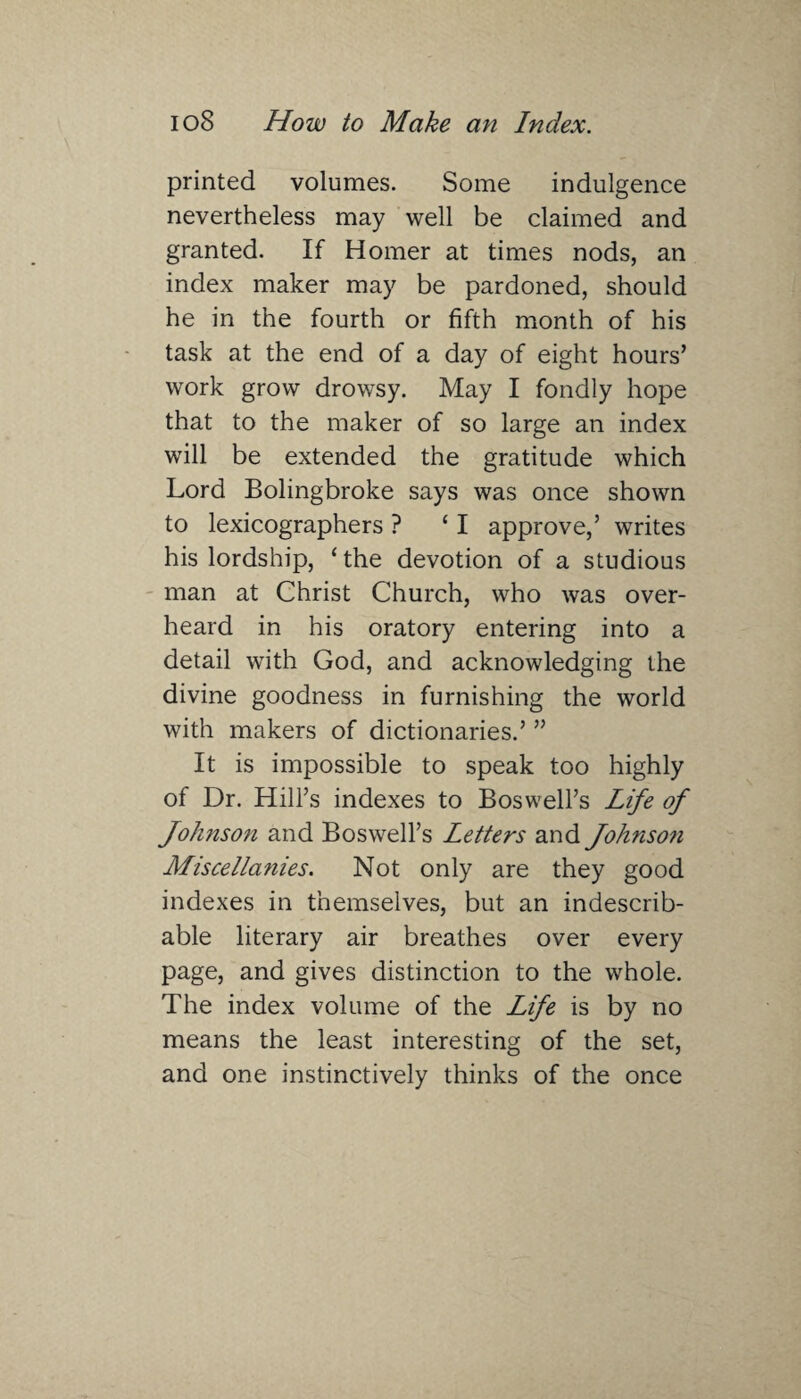 printed volumes. Some indulgence nevertheless may well be claimed and granted. If Homer at times nods, an index maker may be pardoned, should he in the fourth or fifth month of his task at the end of a day of eight hours’ work grow drowsy. May I fondly hope that to the maker of so large an index will be extended the gratitude which Lord Bolingbroke says was once shown to lexicographers ? 11 approve,’ writes his lordship, ‘the devotion of a studious man at Christ Church, who was over¬ heard in his oratory entering into a detail with God, and acknowledging the divine goodness in furnishing the world with makers of dictionaries.’ ” It is impossible to speak too highly of Dr. Hill’s indexes to Boswell’s Life of Johnson and Boswell’s Letters and Johnson Miscellanies. Not only are they good indexes in themselves, but an indescrib¬ able literary air breathes over every page, and gives distinction to the whole. The index volume of the Life is by no means the least interesting of the set, and one instinctively thinks of the once