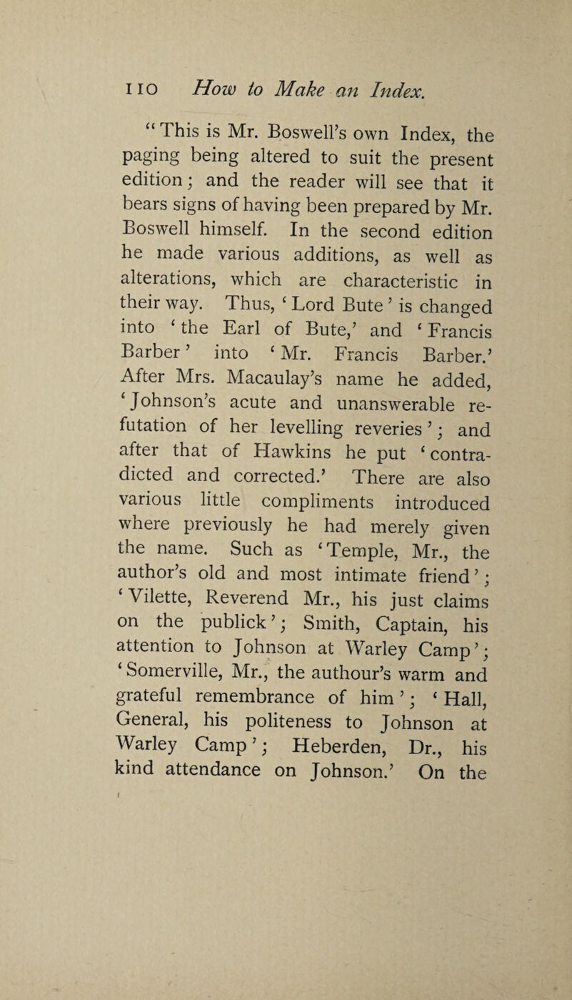 “This is Mr. Boswell’s own Index, the paging being altered to suit the present edition; and the reader will see that it bears signs of having been prepared by Mr. Boswell himself. In the second edition he made various additions, as well as alterations, which are characteristic in their way. Thus, ‘ Lord Bute ’ is changed into ‘ the Earl of Bute,’ and 1 Francis Barber ’ into ‘ Mr. Francis Barber.’ After Mrs. Macaulay’s name he added, ‘Johnson’s acute and unanswerable re¬ futation of her levelling reveries ’; and after that of Hawkins he put ‘ contra¬ dicted and corrected.’ There are also various little compliments introduced where previously he had merely given the name. Such as ‘Temple, Mr., the author’s old and most intimate friend ’; ‘Vilette, Reverend Mr., his just claims on the publick ’; Smith, Captain, his attention to Johnson at Warley Camp’; ‘ Somerville, Mr., the authour’s warm and grateful remembrance of him ’; ‘ Hall, General, his politeness to Johnson at Warley Camp’; Heberden, Dr., his kind attendance on Johnson.’ On the