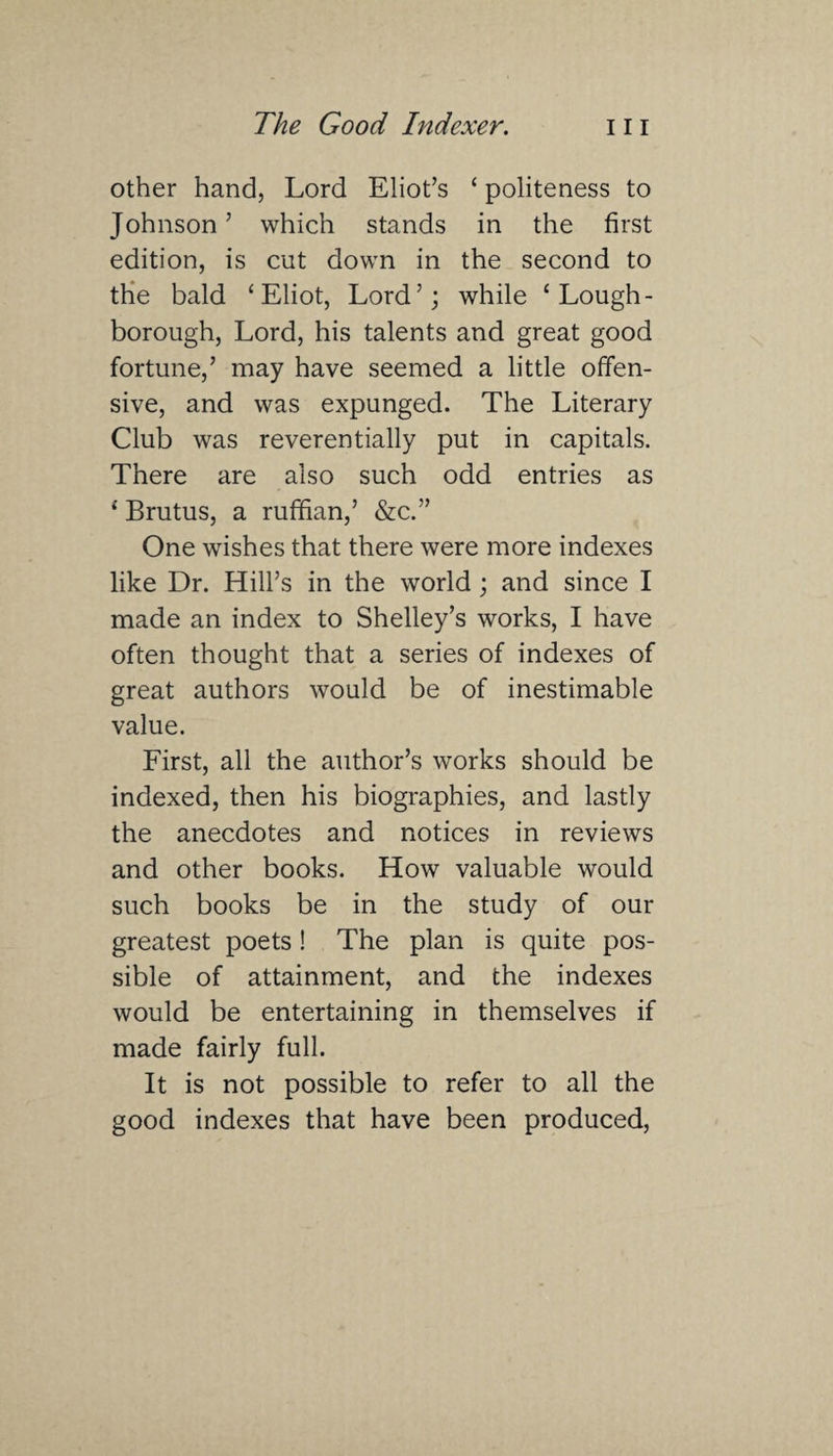 other hand, Lord Eliot’s ‘ politeness to Johnson’ which stands in the first edition, is cut down in the second to the bald ‘Eliot, Lord’; while ‘Lough¬ borough, Lord, his talents and great good fortune,’ may have seemed a little offen¬ sive, and was expunged. The Literary Club was reverentially put in capitals. There are also such odd entries as {Brutus, a ruffian,’ &c.” One wishes that there were more indexes like Dr. Hill’s in the world; and since I made an index to Shelley’s works, I have often thought that a series of indexes of great authors would be of inestimable value. First, all the author’s works should be indexed, then his biographies, and lastly the anecdotes and notices in reviews and other books. How valuable would such books be in the study of our greatest poets! The plan is quite pos¬ sible of attainment, and the indexes would be entertaining in themselves if made fairly full. It is not possible to refer to all the good indexes that have been produced,