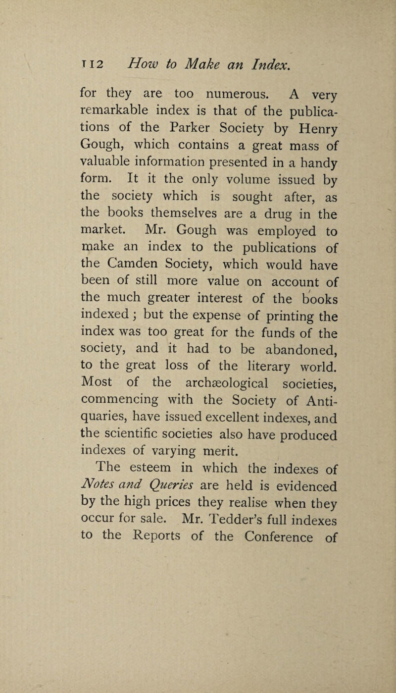 for they are too numerous. A very remarkable index is that of the publica¬ tions of the Parker Society by Henry Gough, which contains a great mass of valuable information presented in a handy form. It it the only volume issued by the society which is sought after, as the books themselves are a drug in the market. Mr. Gough was employed to make an index to the publications of the Camden Society, which would have been of still more value on account of the much greater interest of the books indexed ; but the expense of printing the index was too great for the funds of the society, and it had to be abandoned, to the great loss of the literary world. Most of the archceological societies, commencing with the Society of Anti¬ quaries, have issued excellent indexes, and the scientific societies also have produced indexes of varying merit. The esteem in which the indexes of Notes and Queries are held is evidenced by the high prices they realise when they occur for sale. Mr. Tedder’s full indexes to the Reports of the Conference of