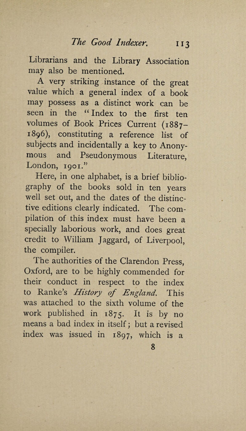 Librarians and the Library Association may also be mentioned. A very striking instance of the great value which a general index of a book may possess as a distinct work can be seen in the “Index to the first ten volumes of Book Prices Current (1887- 1896), constituting a reference list of subjects and incidentally a key to Anony¬ mous and Pseudonymous Literature, London, 1901.” Here, in one alphabet, is a brief biblio¬ graphy of the books sold in ten years well set out, and the dates of the distinc¬ tive editions clearly indicated. The com¬ pilation of this index must have been a specially laborious work, and does great credit to William Jaggard, of Liverpool, the compiler. The authorities of the Clarendon Press, Oxford, are to be highly commended for their conduct in respect to the index to Ranke’s History of England. This was attached to the sixth volume of the work published in 1875. It is by no means a bad index in itself; but a revised index was issued in 1897, which is a 8