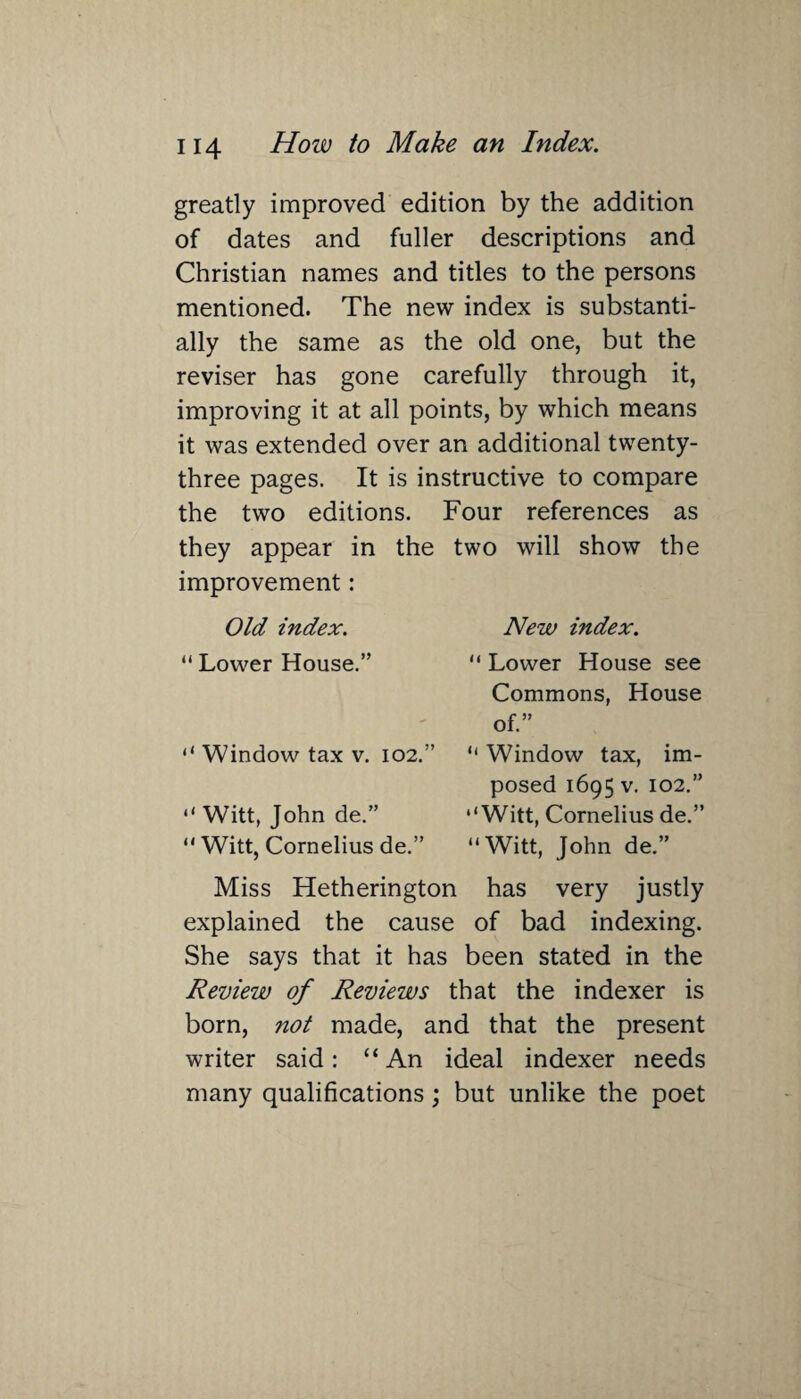 greatly improved edition by the addition of dates and fuller descriptions and Christian names and titles to the persons mentioned. The new index is substanti¬ ally the same as the old one, but the reviser has gone carefully through it, improving it at all points, by which means it was extended over an additional twenty- three pages. It is instructive to compare the two editions. Four references as they appear in the two will show the improvement: Old index. “ Lower House.” “ Window tax v. 102. “ Witt, John de.” “ Witt, Cornelius de.” New index. “ Lower House see Commons, House of.” “ Window tax, im¬ posed 1695 v. 102.” ‘‘Witt, Cornelius de.” “Witt, John de.” Miss Hetherington has very justly explained the cause of bad indexing. She says that it has been stated in the Review of Reviews that the indexer is born, not made, and that the present writer said: “An ideal indexer needs many qualifications; but unlike the poet