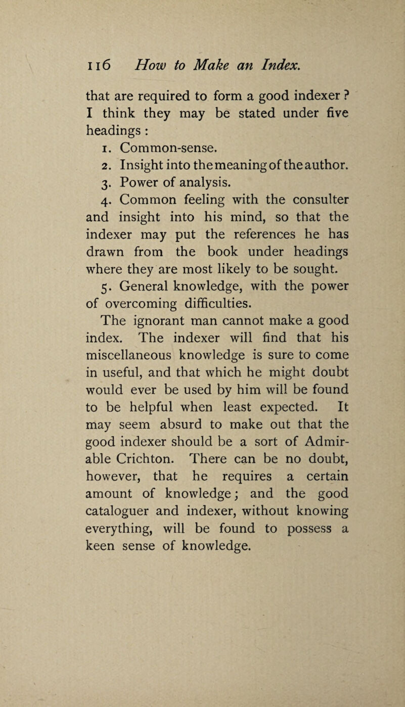 that are required to form a good indexer ? I think they may be stated under five headings : 1. Common-sense. 2. Insight into the meaning of the author. 3. Power of analysis. 4. Common feeling with the consulter and insight into his mind, so that the indexer may put the references he has drawn from the book under headings where they are most likely to be sought. 5. General knowledge, with the power of overcoming difficulties. The ignorant man cannot make a good index. The indexer will find that his miscellaneous knowledge is sure to come in useful, and that which he might doubt would ever be used by him will be found to be helpful when least expected. It may seem absurd to make out that the good indexer should be a sort of Admir¬ able Crichton. There can be no doubt, however, that he requires a certain amount of knowledge; and the good cataloguer and indexer, without knowing everything, will be found to possess a keen sense of knowledge.