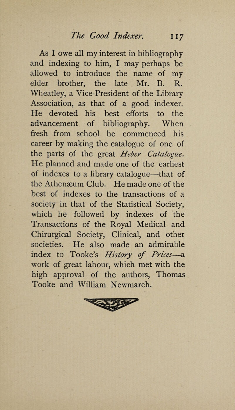 As I owe all my interest in bibliography and indexing to him, I may perhaps be allowed to introduce the name of my elder brother, the late Mr. B. R. Wheatley, a Vice-President of the Library Association, as that of a good indexer. He devoted his best efforts to the advancement of bibliography. When fresh from school he commenced his career by making the catalogue of one of the parts of the great Heber Catalogue. He planned and made one of the earliest of indexes to a library catalogue—that of the Athenaeum Club. He made one of the best of indexes to the transactions of a society in that of the Statistical Society, which he followed by indexes of the Transactions of the Royal Medical and Chirurgical Society, Clinical, and other societies. He also made an admirable index to Tooke’s History of Prices—a work of great labour, which met with the high approval of the authors, Thomas Tooke and William Newmarch.