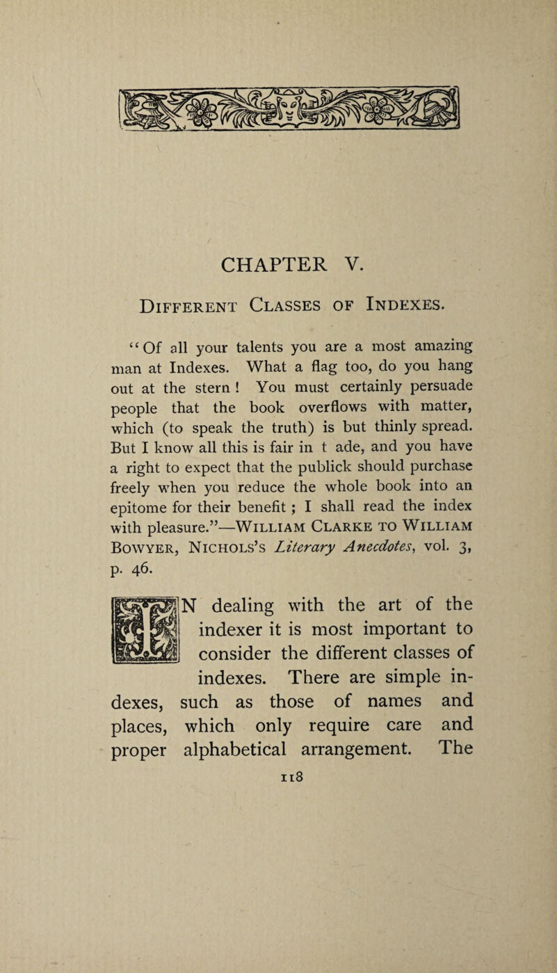 CHAPTER V. Different Classes of Indexes. “Of all your talents you are a most amazing man at Indexes. What a flag too, do you hang out at the stern ! You must certainly persuade people that the book overflows with matter, which (to speak the truth) is but thinly spread. But I know all this is fair in t ade, and you have a right to expect that the publick should purchase freely when you reduce the whole book into an epitome for their benefit; I shall read the index with pleasure.”—William Clarke to William Bowyer, Nichols’s Literary Anecdotes, vol. 3, p. 46. N dealing with the art of the indexer it is most important to consider the different classes of indexes. There are simple in¬ dexes, such as those of names and places, which only require care and proper alphabetical arrangement. The