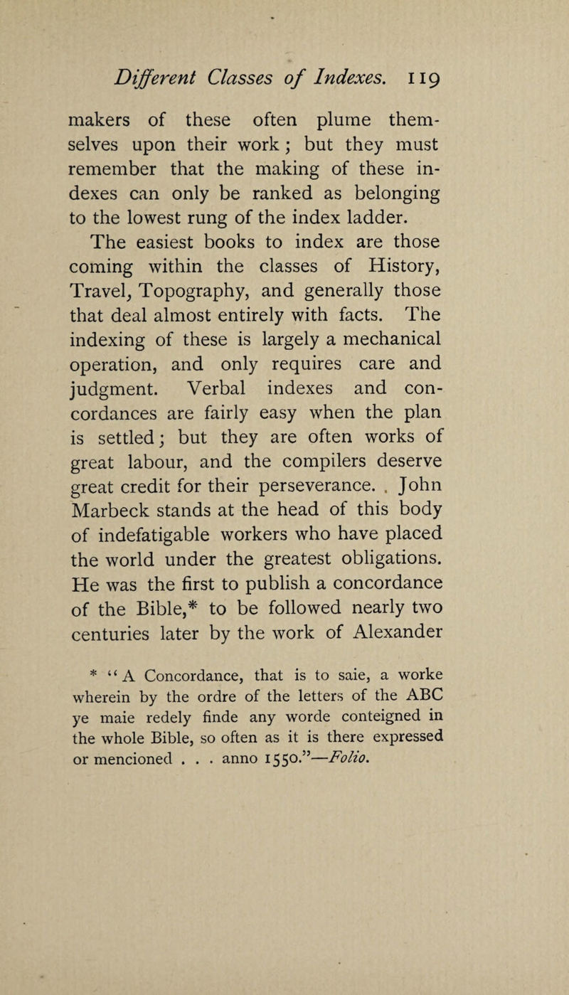 makers of these often plume them¬ selves upon their work; but they must remember that the making of these in¬ dexes can only be ranked as belonging to the lowest rung of the index ladder. The easiest books to index are those coming within the classes of History, Travel, Topography, and generally those that deal almost entirely with facts. The indexing of these is largely a mechanical operation, and only requires care and judgment. Verbal indexes and con¬ cordances are fairly easy when the plan is settled; but they are often works of great labour, and the compilers deserve great credit for their perseverance. . John Marbeck stands at the head of this body of indefatigable workers who have placed the world under the greatest obligations. He was the first to publish a concordance of the Bible,* to be followed nearly two centuries later by the work of Alexander * “A Concordance, that is to saie, a worke wherein by the ordre of the letters of the ABC ye maie redely finde any worde conteigned in the whole Bible, so often as it is there expressed or mencioned . . . anno 1550*55—Folio.