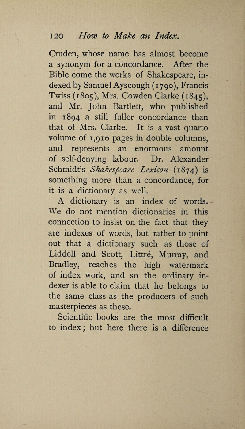 Cruden, whose name has almost become a synonym for a concordance. After the Bible come the works of Shakespeare, in¬ dexed by Samuel Ayscough (1790), Francis Twiss (1805), Mrs. Cowden Clarke (1845), and Mr. John Bartlett, who published in 1894 a still fuller concordance than that of Mrs. Clarke. It is a vast quarto volume of 1,910 pages in double columns, and represents an enormous amount of self-denying labour. Dr. Alexander Schmidt’s Shakespeare Lexicon (1874) is something more than a concordance, for it is a dictionary as well. A dictionary is an index of words. We do not mention dictionaries in this connection to insist on the fact that they are indexes of words, but rather to point out that a dictionary such as those of Liddell and Scott, Littre, Murray, and Bradley, reaches the high watermark of index work, and so the ordinary in¬ dexer is able to claim that he belongs to the same class as the producers of such masterpieces as these. Scientific books are the most difficult to index; but here there is a difference
