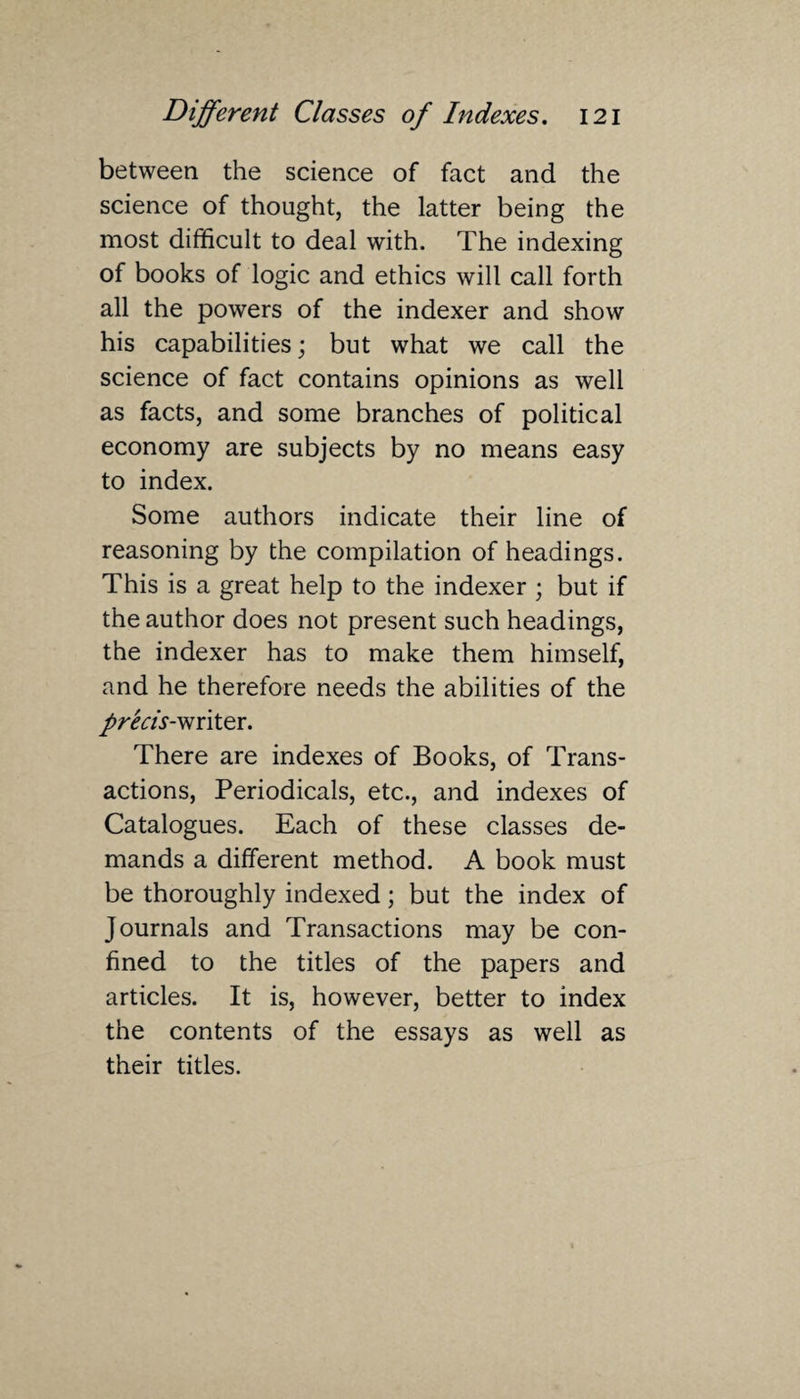 between the science of fact and the science of thought, the latter being the most difficult to deal with. The indexing of books of logic and ethics will call forth all the powers of the indexer and show his capabilities; but what we call the science of fact contains opinions as well as facts, and some branches of political economy are subjects by no means easy to index. Some authors indicate their line of reasoning by the compilation of headings. This is a great help to the indexer ; but if the author does not present such headings, the indexer has to make them himself, and he therefore needs the abilities of the pr'ecis- writer. There are indexes of Books, of Trans¬ actions, Periodicals, etc., and indexes of Catalogues. Each of these classes de¬ mands a different method. A book must be thoroughly indexed; but the index of Journals and Transactions may be con¬ fined to the titles of the papers and articles. It is, however, better to index the contents of the essays as well as their titles.