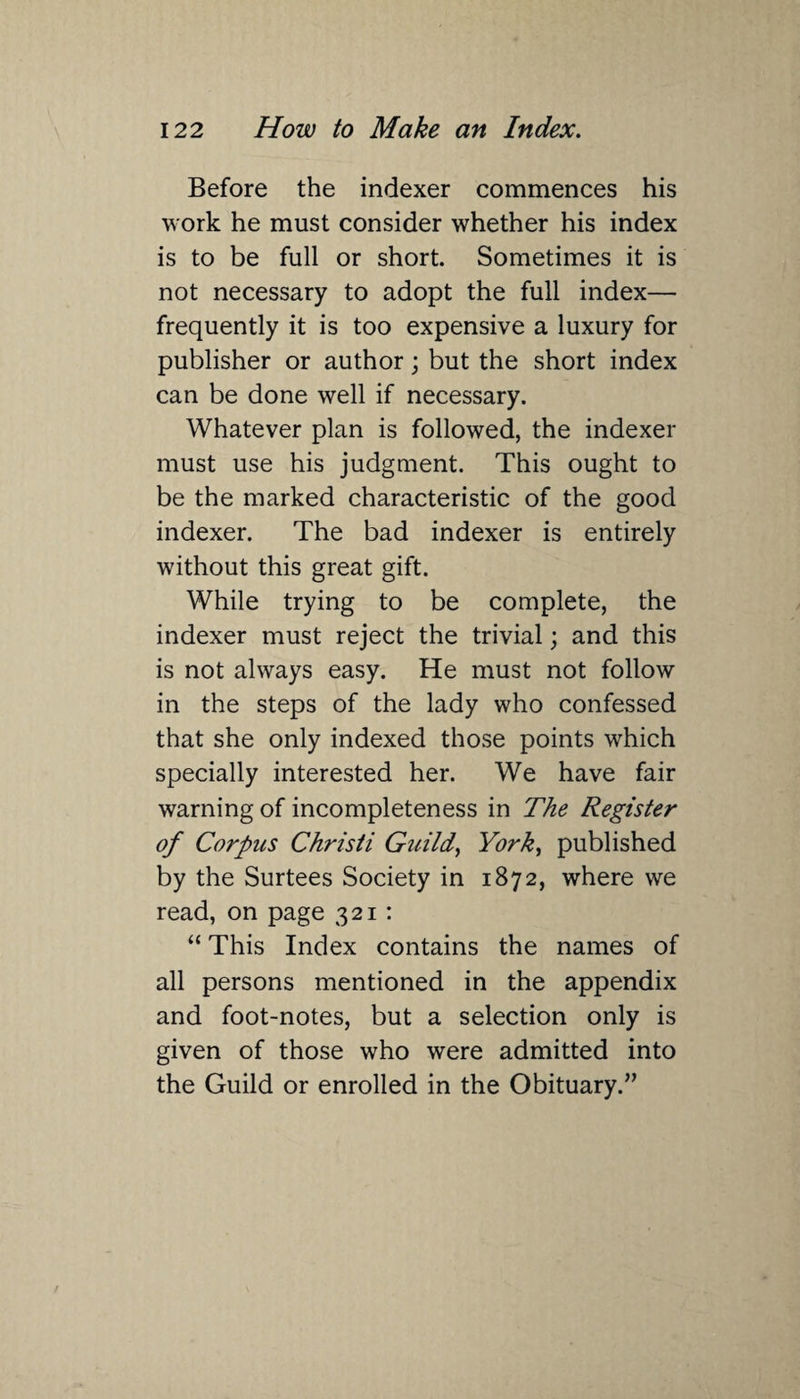 Before the indexer commences his work he must consider whether his index is to be full or short. Sometimes it is not necessary to adopt the full index— frequently it is too expensive a luxury for publisher or author; but the short index can be done well if necessary. Whatever plan is followed, the indexer must use his judgment. This ought to be the marked characteristic of the good indexer. The bad indexer is entirely without this great gift. While trying to be complete, the indexer must reject the trivial; and this is not always easy. He must not follow in the steps of the lady who confessed that she only indexed those points which specially interested her. We have fair warning of incompleteness in The Register of Corpus Christi Guild, York, published by the Surtees Society in 1872, where we read, on page 321 : “ This Index contains the names of all persons mentioned in the appendix and foot-notes, but a selection only is given of those who were admitted into the Guild or enrolled in the Obituary.”