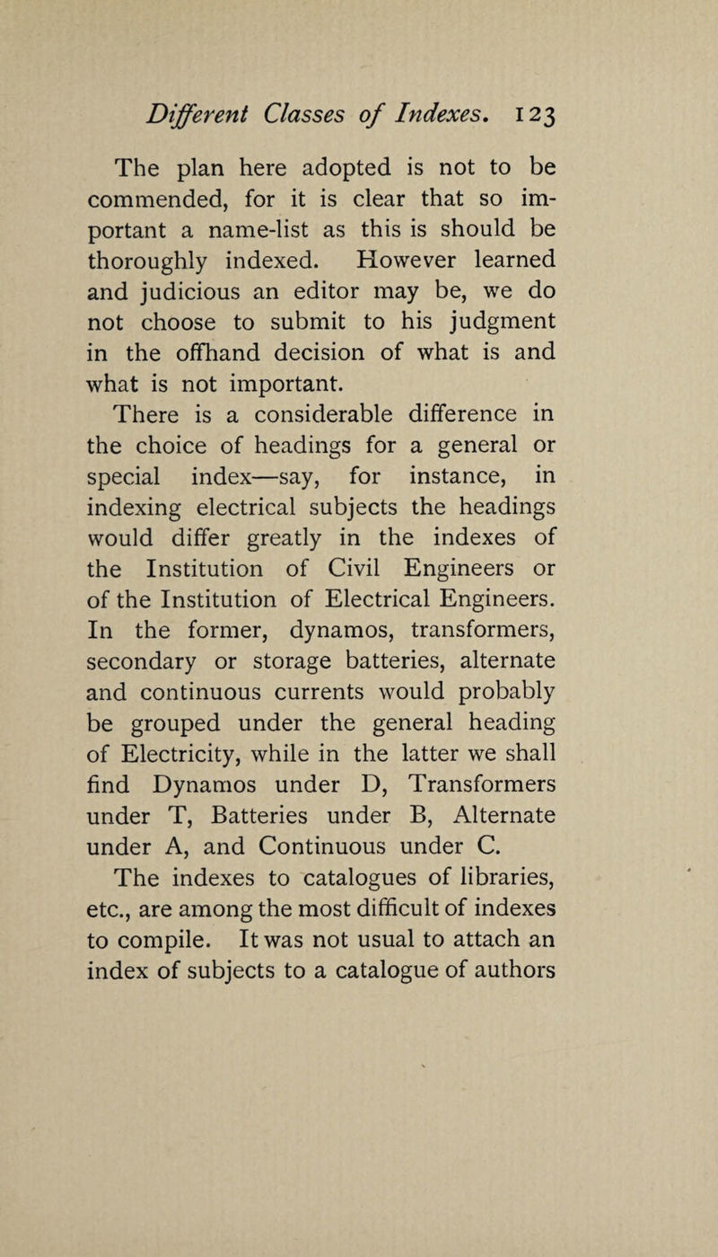 The plan here adopted is not to be commended, for it is clear that so im¬ portant a name-list as this is should be thoroughly indexed. However learned and judicious an editor may be, we do not choose to submit to his judgment in the offhand decision of what is and what is not important. There is a considerable difference in the choice of headings for a general or special index—say, for instance, in indexing electrical subjects the headings would differ greatly in the indexes of the Institution of Civil Engineers or of the Institution of Electrical Engineers. In the former, dynamos, transformers, secondary or storage batteries, alternate and continuous currents would probably be grouped under the general heading of Electricity, while in the latter we shall find Dynamos under D, Transformers under T, Batteries under B, Alternate under A, and Continuous under C. The indexes to catalogues of libraries, etc., are among the most difficult of indexes to compile. It was not usual to attach an index of subjects to a catalogue of authors