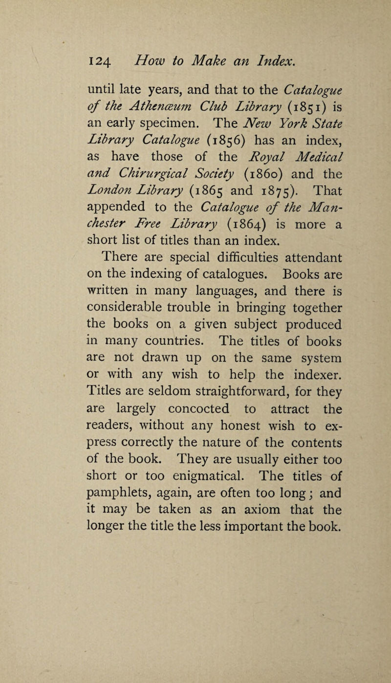 until late years, and that to the Catalogue of the Athenceum Club Library (1851) is an early specimen. The New York State Library Catalogue (1856) has an index, as have those of the Royal Medical and Chirurgical Society (i860) and the London Library (1865 and 1875). That appended to the Catalogue of the Man¬ chester Free Library (1864) is more a short list of titles than an index. There are special difficulties attendant on the indexing of catalogues. Books are written in many languages, and there is considerable trouble in bringing together the books on a given subject produced in many countries. The titles of books are not drawn up on the same system or with any wish to help the indexer. Titles are seldom straightforward, for they are largely concocted to attract the readers, without any honest wish to ex¬ press correctly the nature of the contents of the book. They are usually either too short or too enigmatical. The titles of pamphlets, again, are often too long; and it may be taken as an axiom that the longer the title the less important the book.
