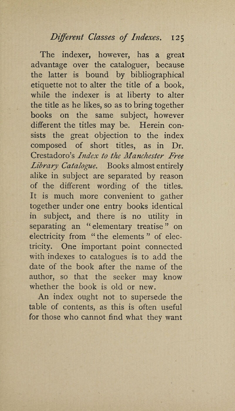 The indexer, however, has a great advantage over the cataloguer, because the latter is bound by bibliographical etiquette not to alter the title of a book, while the indexer is at liberty to alter the title as he likes, so as to bring together books on the same subject, however different the titles may be. Herein con¬ sists the great objection to the index composed of short titles, as in Dr. Crestadoro’s Index to the Manchester Free Library Catalogue. Books almost entirely alike in subject are separated by reason of the different wording of the titles. It is much more convenient to gather together under one entry books identical in subject, and there is no utility in separating an C£ elementary treatise ” on electricity from “ the elements ” of elec¬ tricity. One important point connected with indexes to catalogues is to add the date of the book after the name of the author, so that the seeker may know whether the book is old or new. An index ought not to supersede the table of contents, as this is often useful for those who cannot find what they want