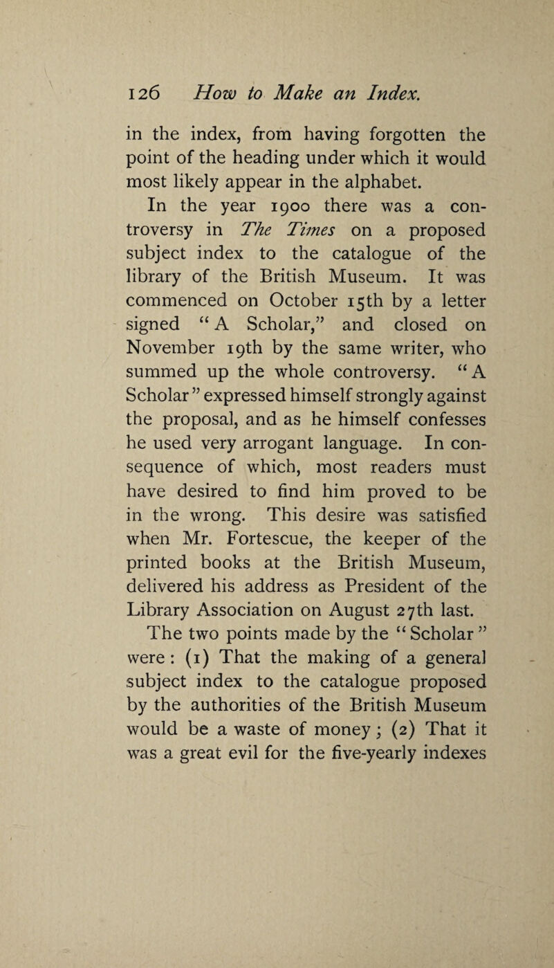 in the index, from having forgotten the point of the heading under which it would most likely appear in the alphabet. In the year 1900 there was a con¬ troversy in The Times on a proposed subject index to the catalogue of the library of the British Museum. It was commenced on October 15th by a letter signed “ A Scholar,” and closed on November 19th by the same writer, who summed up the whole controversy. “A Scholar ” expressed himself strongly against the proposal, and as he himself confesses he used very arrogant language. In con¬ sequence of which, most readers must have desired to find him proved to be in the wrong. This desire was satisfied when Mr. Fortescue, the keeper of the printed books at the British Museum, delivered his address as President of the Library Association on August 27th last. The two points made by the “ Scholar ” were: (1) That the making of a general subject index to the catalogue proposed by the authorities of the British Museum would be a waste of money; (2) That it was a great evil for the five-yearly indexes