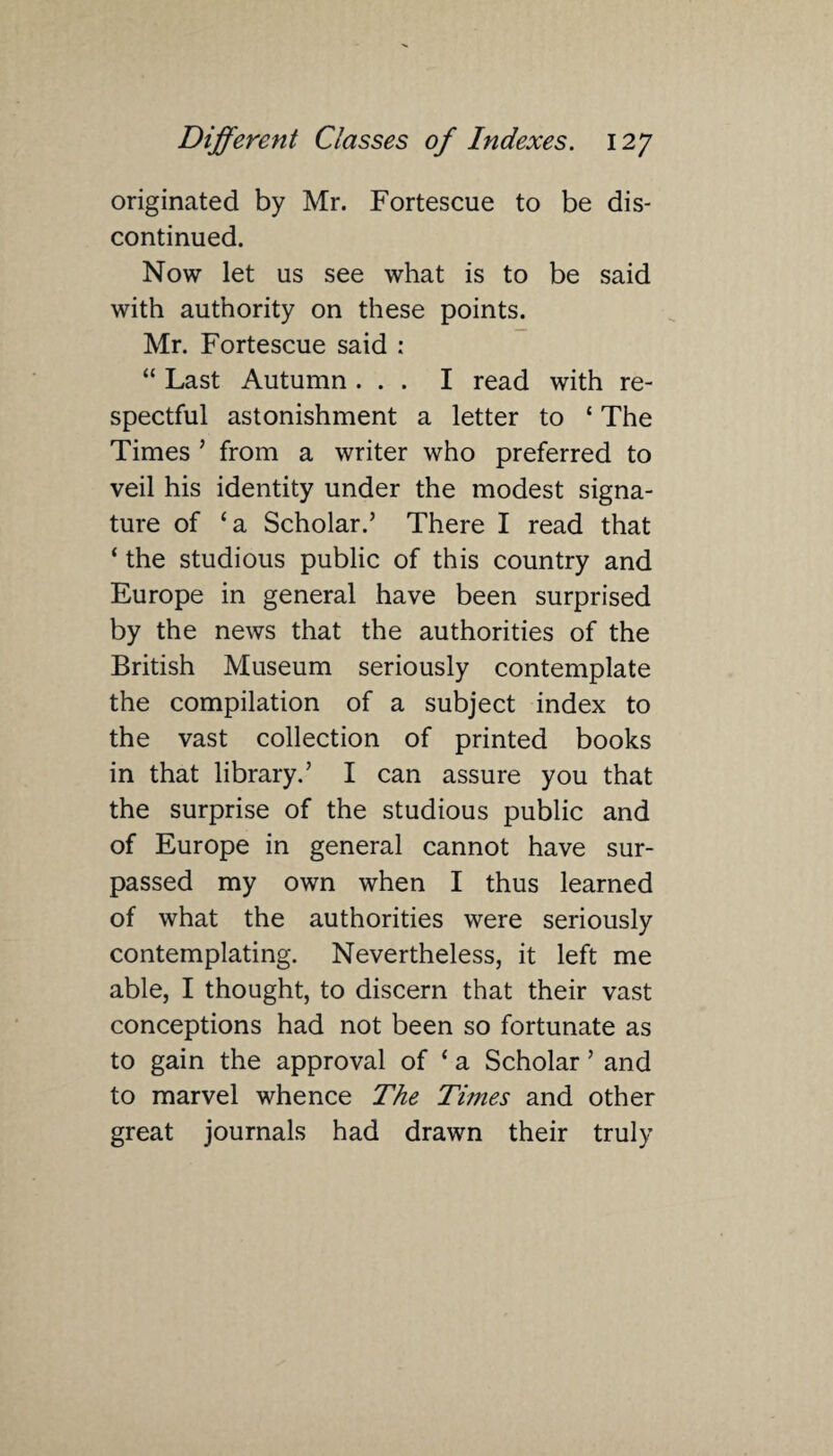 originated by Mr. Fortescue to be dis¬ continued. Now let us see what is to be said with authority on these points. Mr. Fortescue said : “ Last Autumn ... I read with re¬ spectful astonishment a letter to * The Times ’ from a writer who preferred to veil his identity under the modest signa¬ ture of ‘a Scholar.’ There I read that ‘ the studious public of this country and Europe in general have been surprised by the news that the authorities of the British Museum seriously contemplate the compilation of a subject index to the vast collection of printed books in that library.’ I can assure you that the surprise of the studious public and of Europe in general cannot have sur¬ passed my own when I thus learned of what the authorities were seriously contemplating. Nevertheless, it left me able, I thought, to discern that their vast conceptions had not been so fortunate as to gain the approval of ‘ a Scholar ’ and to marvel whence The Times and other great journals had drawn their truly