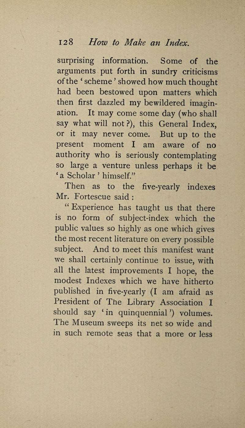\ surprising information. Some of the arguments put forth in sundry criticisms of the ‘ scheme ’ showed how much thought had been bestowed upon matters which then first dazzled my bewildered imagin¬ ation. It may come some day (who shall say what will not ?), this General Index, or it may never come. But up to the present moment I am aware of no authority who is seriously contemplating so large a venture unless perhaps it be ‘ a Scholar ’ himself.” Then as to the five-yearly indexes Mr. Fortescue said : “ Experience has taught us that there is no form of subject-index which the public values so highly as one which gives the most recent literature on every possible subject. And to meet this manifest want we shall certainly continue to issue, with all the latest improvements I hope, the modest Indexes which we have hitherto published in five-yearly (I am afraid as President of The Library Association I should say ‘ in quinquennial ’) volumes. The Museum sweeps its net so wide and in such remote seas that a more or less