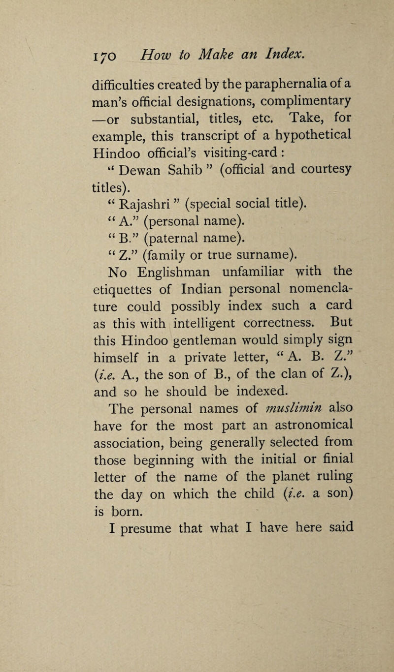 difficulties created by the paraphernalia of a man’s official designations, complimentary —or substantial, titles, etc. Take, for example, this transcript of a hypothetical Hindoo official’s visiting-card: “ Dewan Sahib ” (official and courtesy titles). “ Rajashri ” (special social title). “ A.” (personal name). “ B.” (paternal name). “ Z.” (family or true surname). No Englishman unfamiliar with the etiquettes of Indian personal nomencla¬ ture could possibly index such a card as this with intelligent correctness. But this Hindoo gentleman would simply sign himself in a private letter, “ A. B. Z.” (i.e. A., the son of B., of the clan of Z.), and so he should be indexed. The personal names of muslimin also have for the most part an astronomical association, being generally selected from those beginning with the initial or finial letter of the name of the planet ruling the day on which the child (i.e. a son) is born. I presume that what I have here said
