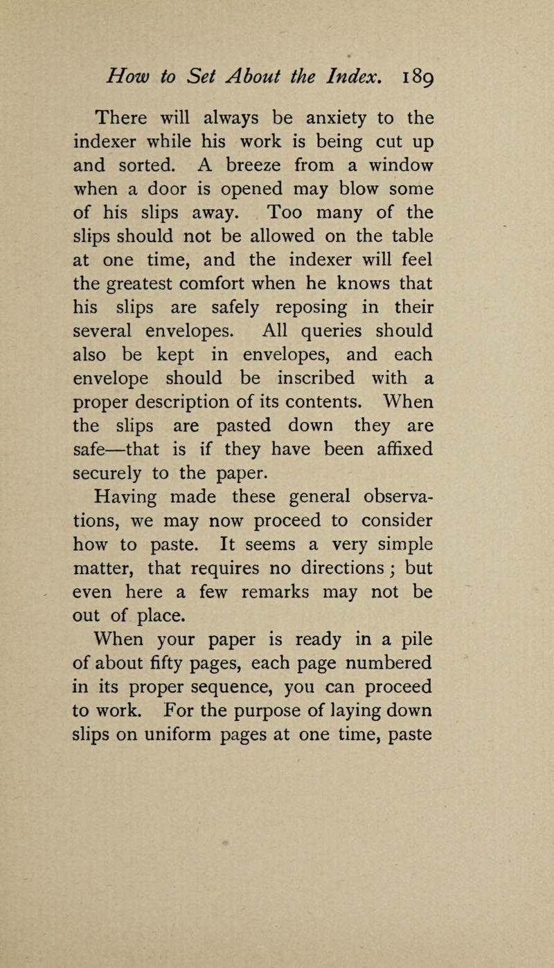 There will always be anxiety to the indexer while his work is being cut up and sorted. A breeze from a window when a door is opened may blow some of his slips away. Too many of the slips should not be allowed on the table at one time, and the indexer will feel the greatest comfort when he knows that his slips are safely reposing in their several envelopes. All queries should also be kept in envelopes, and each envelope should be inscribed with a proper description of its contents. When the slips are pasted down they are safe—that is if they have been affixed securely to the paper. Having made these general observa¬ tions, we may now proceed to consider how to paste. It seems a very simple matter, that requires no directions; but even here a few remarks may not be out of place. When your paper is ready in a pile of about fifty pages, each page numbered in its proper sequence, you can proceed to work. For the purpose of laying down slips on uniform pages at one time, paste
