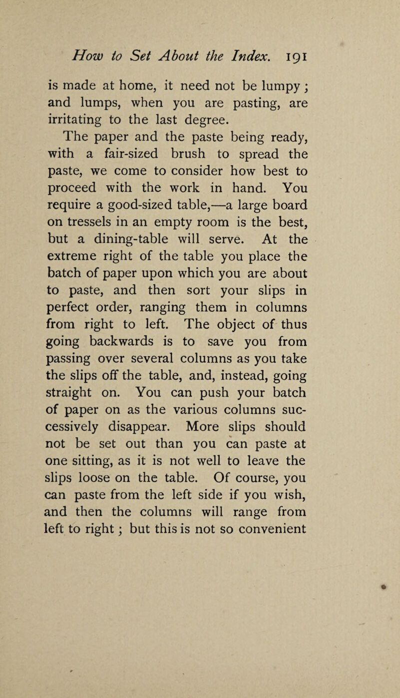 is made at home, it need not be lumpy; and lumps, when you are pasting, are irritating to the last degree. The paper and the paste being ready, with a fair-sized brush to spread the paste, we come to consider how best to proceed with the work in hand. You require a good-sized table,—a large board on tressels in an empty room is the best, but a dining-table will serve. At the extreme right of the table you place the batch of paper upon which you are about to paste, and then sort your slips in perfect order, ranging them in columns from right to left. The object of thus going backwards is to save you from passing over several columns as you take the slips off the table, and, instead, going straight on. You can push your batch of paper on as the various columns suc¬ cessively disappear. More slips should not be set out than you can paste at one sitting, as it is not well to leave the slips loose on the table. Of course, you can paste from the left side if you wish, and then the columns will range from left to right; but this is not so convenient