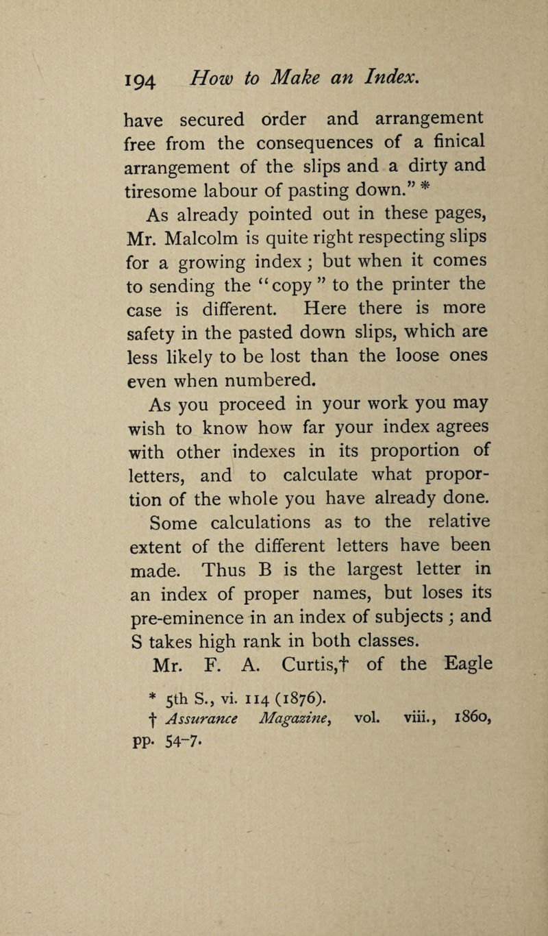 have secured order and arrangement free from the consequences of a finical arrangement of the slips and a dirty and tiresome labour of pasting down.” * As already pointed out in these pages, Mr. Malcolm is quite right respecting slips for a growing index; but when it comes to sending the “copy ” to the printer the case is different. Here there is more safety in the pasted down slips, which are less likely to be lost than the loose ones even when numbered. As you proceed in your work you may wish to know how far your index agrees with other indexes in its proportion of letters, and to calculate what propor¬ tion of the whole you have already done. Some calculations as to the relative extent of the different letters have been made. Thus B is the largest letter in an index of proper names, but loses its pre-eminence in an index of subjects ; and S takes high rank in both classes. Mr. F. A. Curtis,f of the Eagle * 5th S., vi. 114 (1876). f Assurance Magazine, vol. viii., i860, PP- 54-7.