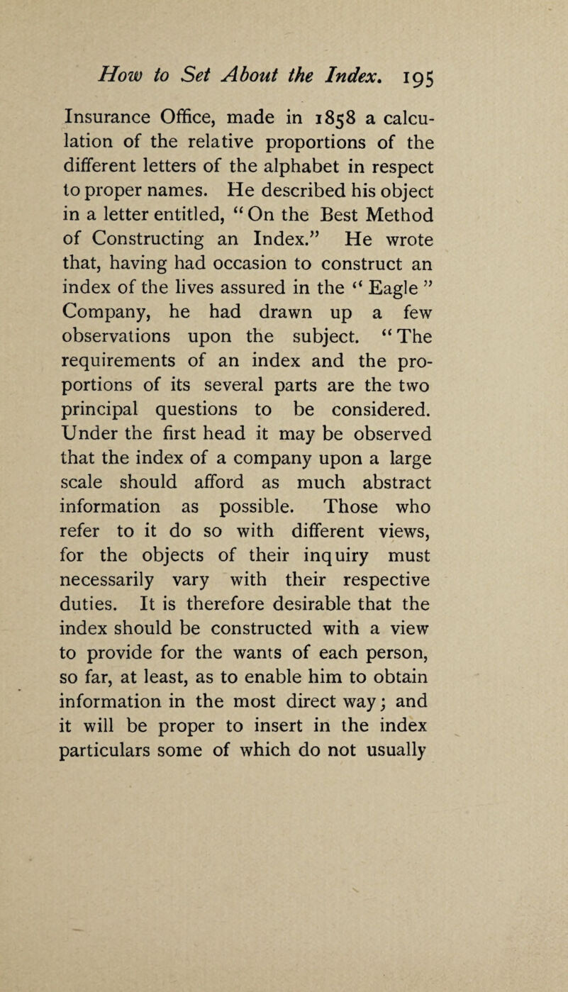 Insurance Office, made in 1858 a calcu¬ lation of the relative proportions of the different letters of the alphabet in respect to proper names. He described his object in a letter entitled, “ On the Best Method of Constructing an Index.” He wrote that, having had occasion to construct an index of the lives assured in the “ Eagle ” Company, he had drawn up a few observations upon the subject. “The requirements of an index and the pro¬ portions of its several parts are the two principal questions to be considered. Under the first head it may be observed that the index of a company upon a large scale should afford as much abstract information as possible. Those who refer to it do so with different views, for the objects of their inquiry must necessarily vary with their respective duties. It is therefore desirable that the index should be constructed with a view to provide for the wants of each person, so far, at least, as to enable him to obtain information in the most direct way; and it will be proper to insert in the index particulars some of which do not usually