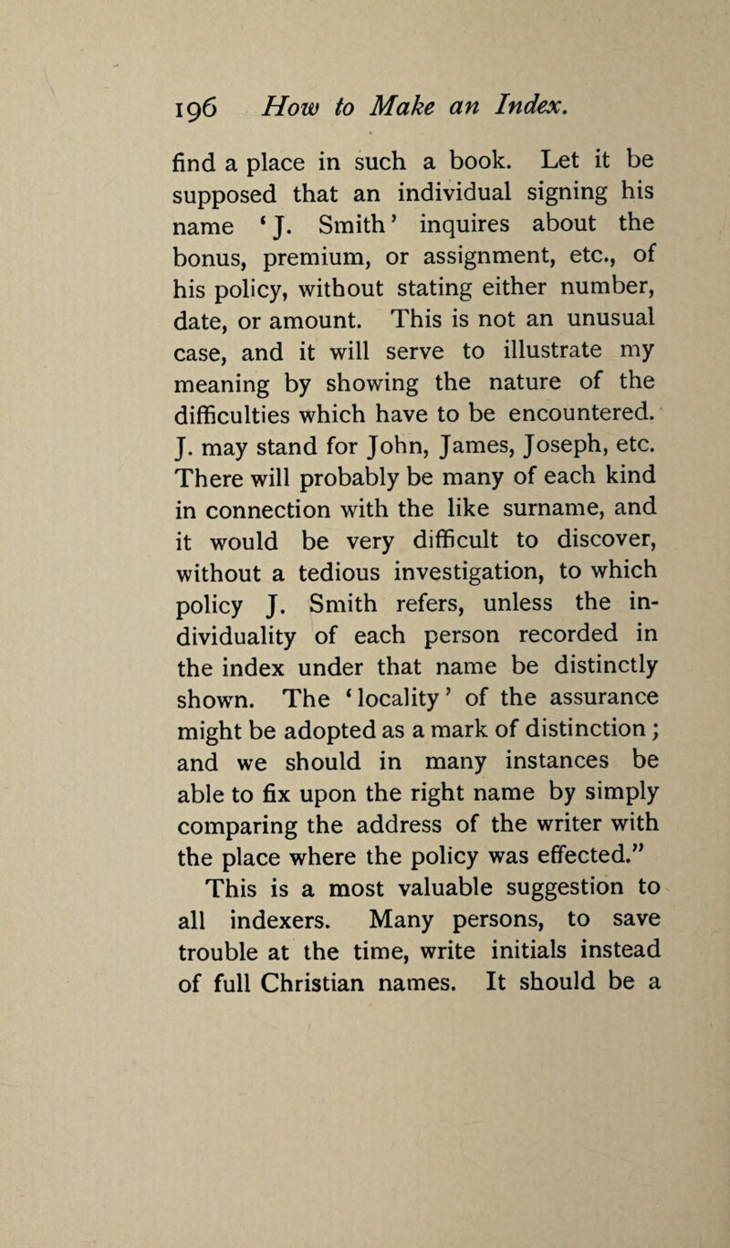 find a place in such a book. Let it be supposed that an individual signing his name ‘ J. Smith ’ inquires about the bonus, premium, or assignment, etc., of his policy, without stating either number, date, or amount. This is not an unusual case, and it will serve to illustrate my meaning by showing the nature of the difficulties which have to be encountered. J. may stand for John, James, Joseph, etc. There will probably be many of each kind in connection with the like surname, and it would be very difficult to discover, without a tedious investigation, to which policy J. Smith refers, unless the in¬ dividuality of each person recorded in the index under that name be distinctly shown. The ‘locality’ of the assurance might be adopted as a mark of distinction; and we should in many instances be able to fix upon the right name by simply comparing the address of the writer with the place where the policy was effected.” This is a most valuable suggestion to all indexers. Many persons, to save trouble at the time, write initials instead of full Christian names. It should be a
