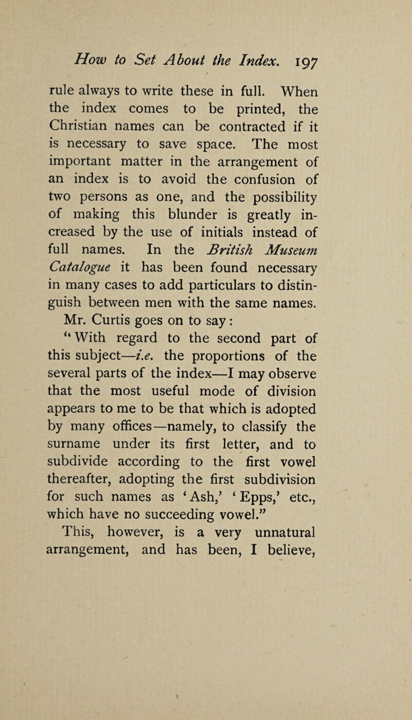 rule always to write these in full. When the index comes to be printed, the Christian names can be contracted if it is necessary to save space. The most important matter in the arrangement of an index is to avoid the confusion of two persons as one, and the possibility of making this blunder is greatly in¬ creased by the use of initials instead of full names. In the British Museum Catalogue it has been found necessary in many cases to add particulars to distin¬ guish between men with the same names. Mr. Curtis goes on to say: “ With regard to the second part of this subject—i.e. the proportions of the several parts of the index—I may observe that the most useful mode of division appears to me to be that which is adopted by many offices—namely, to classify the surname under its first letter, and to subdivide according to the first vowel thereafter, adopting the first subdivision for such names as ‘ Ash,’ ‘ Epps,’ etc., which have no succeeding vowel.” This, however, is a very unnatural arrangement, and has been, I believe,