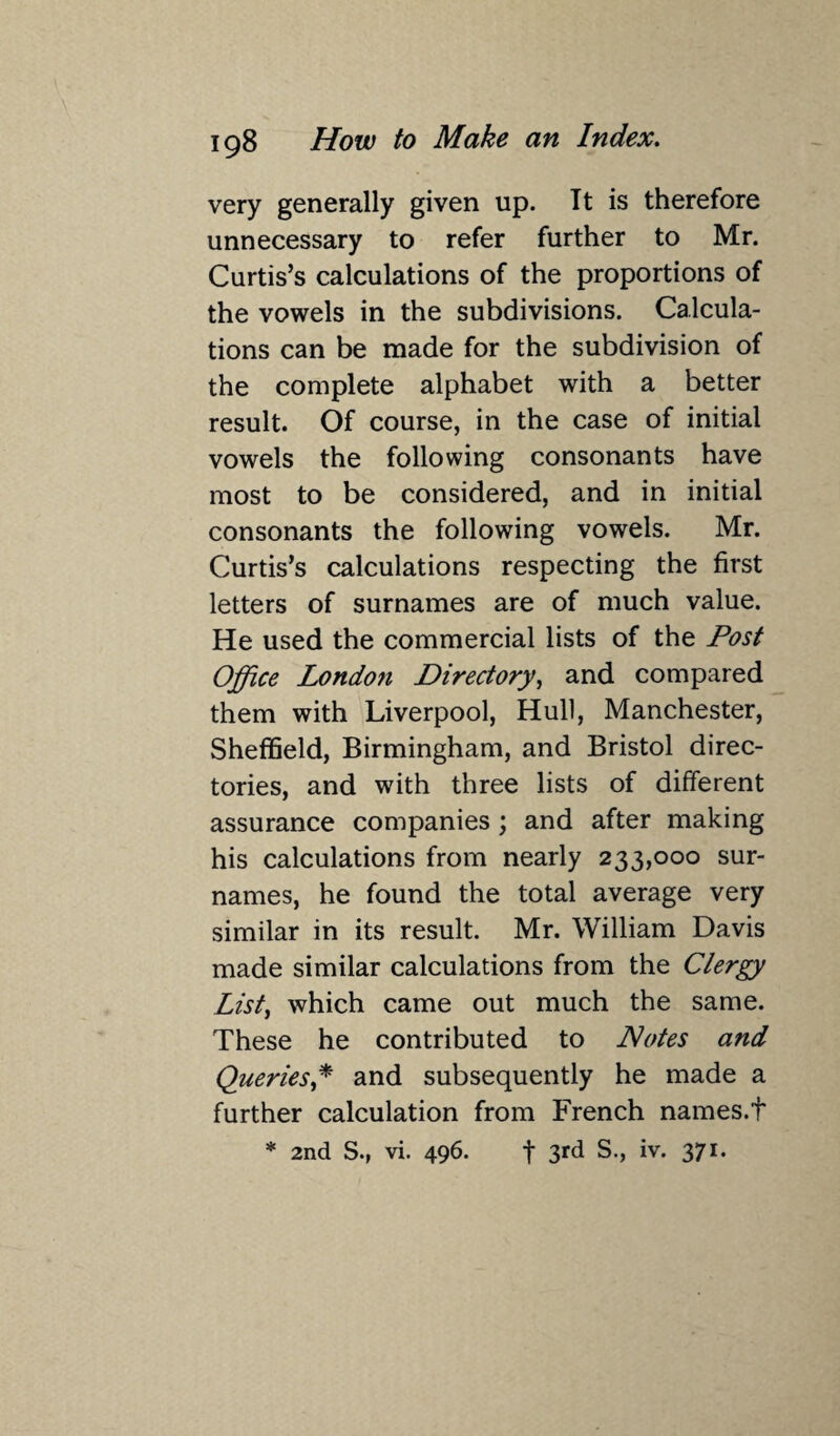very generally given up. It is therefore unnecessary to refer further to Mr. Curtis’s calculations of the proportions of the vowels in the subdivisions. Calcula¬ tions can be made for the subdivision of the complete alphabet with a better result. Of course, in the case of initial vowels the following consonants have most to be considered, and in initial consonants the following vowels. Mr. Curtis’s calculations respecting the first letters of surnames are of much value. He used the commercial lists of the Post Office London Directory, and compared them with Liverpool, Hull, Manchester, Sheffield, Birmingham, and Bristol direc¬ tories, and with three lists of different assurance companies; and after making his calculations from nearly 233,000 sur¬ names, he found the total average very similar in its result. Mr. William Davis made similar calculations from the Clergy List, which came out much the same. These he contributed to Notes and Queries,* and subsequently he made a further calculation from French names.t * 2nd S., vi. 496. f 3rd S., iv. 371.