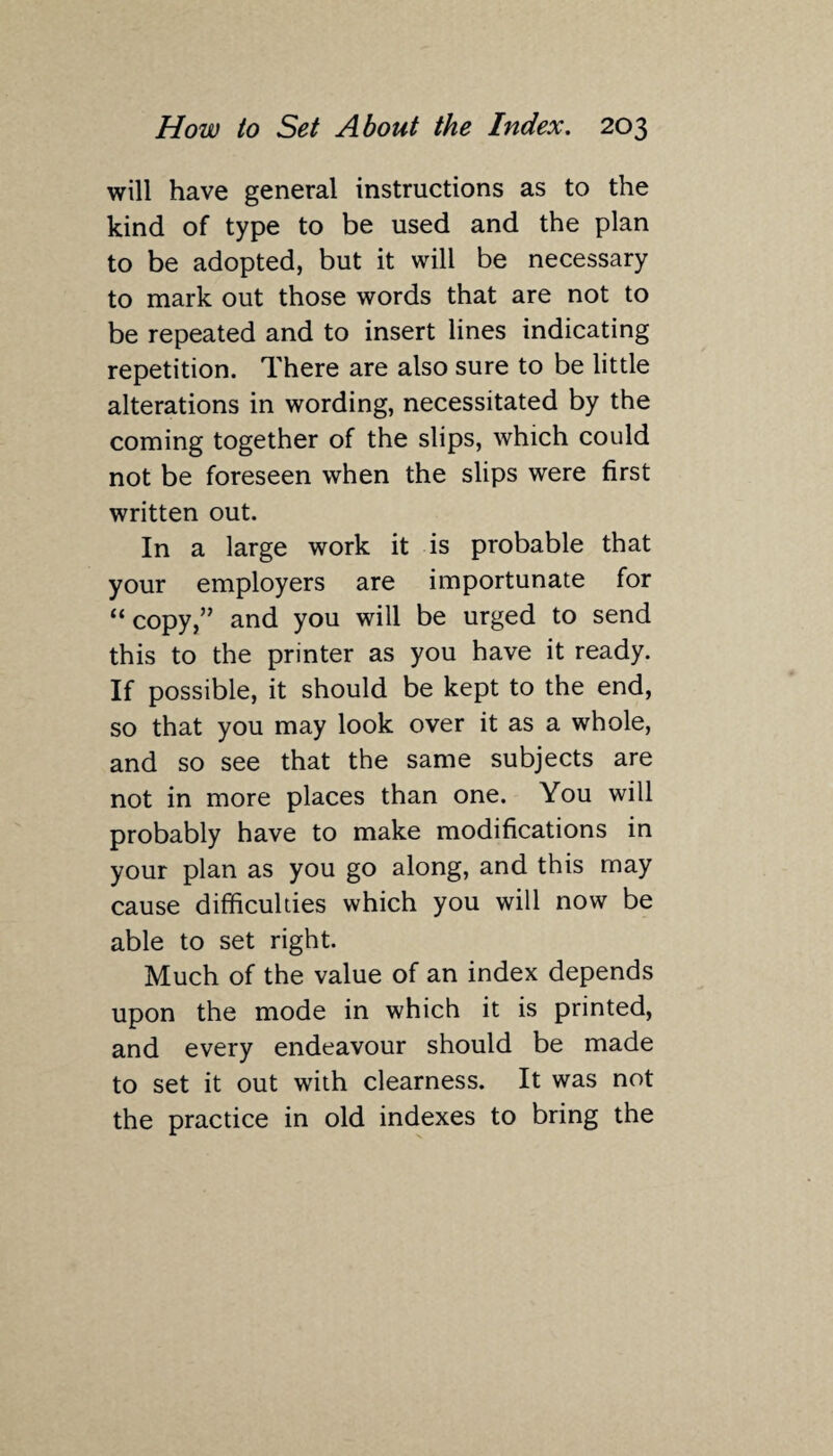 will have general instructions as to the kind of type to be used and the plan to be adopted, but it will be necessary to mark out those words that are not to be repeated and to insert lines indicating repetition. There are also sure to be little alterations in wording, necessitated by the coming together of the slips, which could not be foreseen when the slips were first written out. In a large work it is probable that your employers are importunate for “copy,” and you will be urged to send this to the printer as you have it ready. If possible, it should be kept to the end, so that you may look over it as a whole, and so see that the same subjects are not in more places than one. You will probably have to make modifications in your plan as you go along, and this may cause difficulties which you will now be able to set right. Much of the value of an index depends upon the mode in which it is printed, and every endeavour should be made to set it out with clearness. It was not the practice in old indexes to bring the