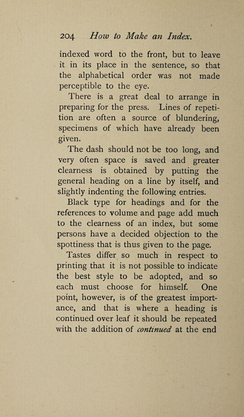 indexed word to the front, but to leave it in its place in the sentence, so that the alphabetical order was not made perceptible to the eye. There is a great deal to arrange in preparing for the press. Lines of repeti¬ tion are often a source of blundering, specimens of which have already been given. The dash should not be too long, and very often space is saved and greater clearness is obtained by putting the general heading on a line by itself, and slightly indenting the following entries. Black type for headings and for the references to volume and page add much to the clearness of an index, but some persons have a decided objection to the spottiness that is thus given to the page. Tastes differ so much in respect to printing that it is not possible to indicate the best style to be adopted, and so each must choose for himself. One point, however, is of the greatest import¬ ance, and that is where a heading is continued over leaf it should be repeated with the addition of continued at the end