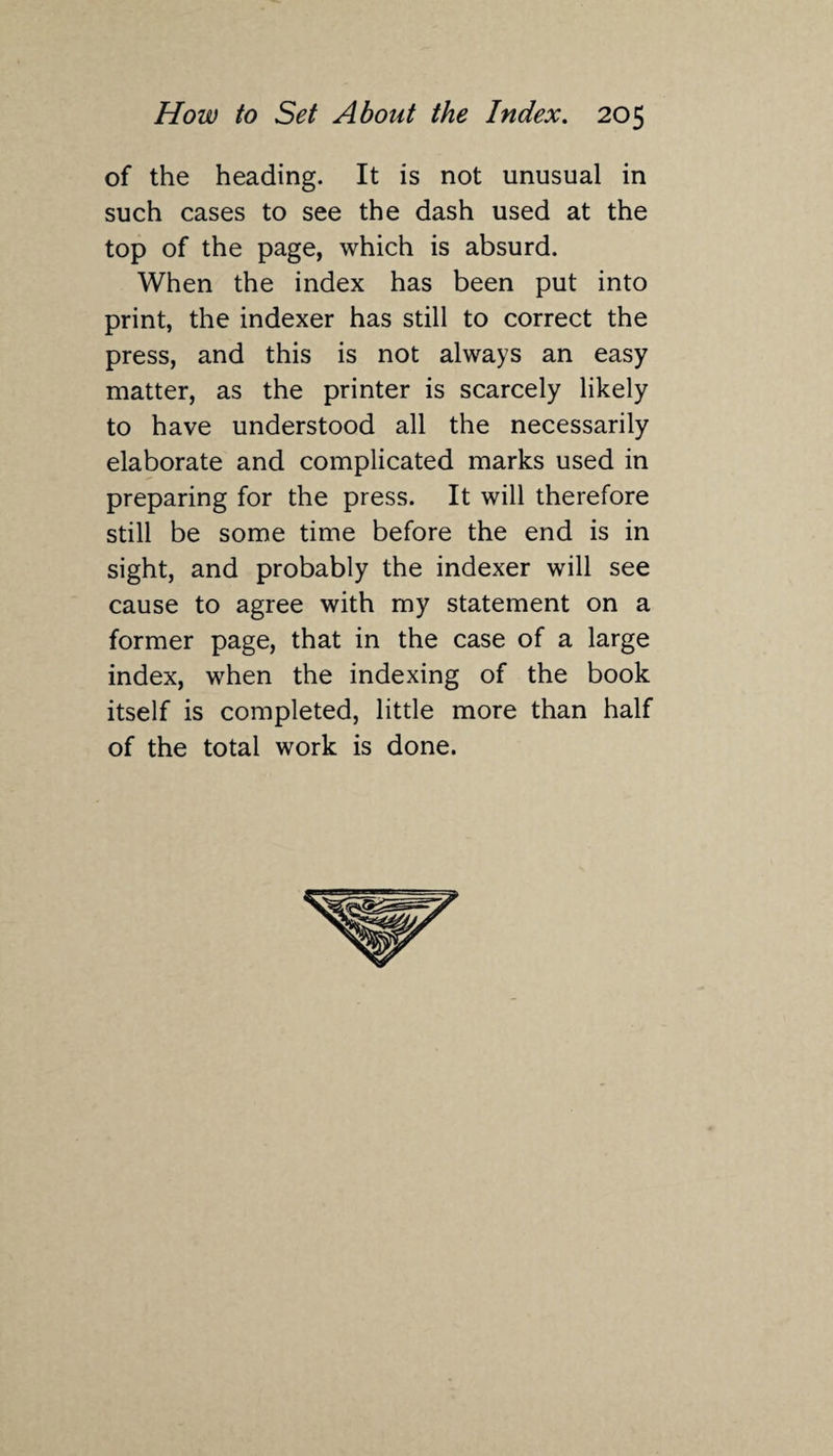 of the heading. It is not unusual in such cases to see the dash used at the top of the page, which is absurd. When the index has been put into print, the indexer has still to correct the press, and this is not always an easy matter, as the printer is scarcely likely to have understood all the necessarily elaborate and complicated marks used in preparing for the press. It will therefore still be some time before the end is in sight, and probably the indexer will see cause to agree with my statement on a former page, that in the case of a large index, when the indexing of the book itself is completed, little more than half of the total work is done.