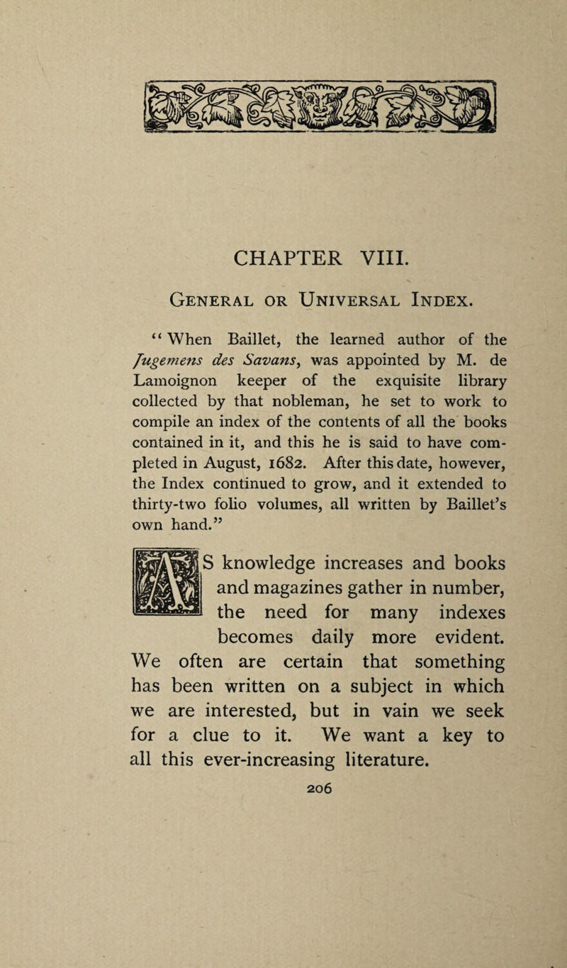 CHAPTER VIII. General or Universal Index. “ When Baillet, the learned author of the fugemens des Savans, was appointed by M. de Lamoignon keeper of the exquisite library collected by that nobleman, he set to work to compile an index of the contents of all the books contained in it, and this he is said to have com¬ pleted in August, 1682. After this date, however, the Index continued to grow, and it extended to thirty-two folio volumes, all written by Baillet’s own hand.” knowledge increases and books and magazines gather in number, the need for many indexes becomes daily more evident. We often are certain that something has been written on a subject in which we are interested, but in vain we seek for a clue to it. We want a key to all this ever-increasing literature.