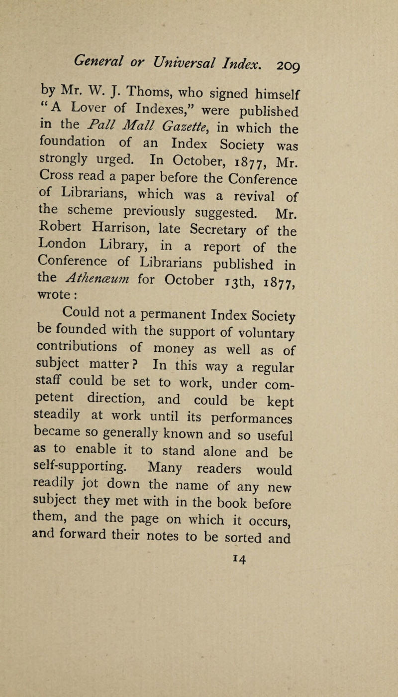 by Mr. W. J. Thoms, who signed himself “A Lover of Indexes,” were published in the Pall Mall Gazette, in which the foundation of an Index Society was strongly urged. In October, 1877, Mr. Cross read a paper before the Conference of Librarians, which was a revival of the scheme previously suggested. Mr. Robert Harrison, late Secretary of the London Library, in a report of the Conference of Librarians published in the Athenaeum for October 13th, 1877, wrote: Could not a permanent Index Society be founded with the support of voluntary contributions of money as well as of subject matter? In this way a regular staff could be set to work, under com¬ petent direction, and could be kept steadily at work until its performances became so generally known and so useful as to enable it to stand alone and be self-supporting. Many readers would readily jot down the name of any new subject they met with in the book before them, and the page on which it occurs, and forward their notes to be sorted and 14