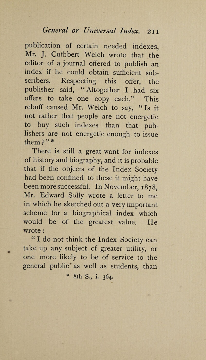 publication of certain needed indexes, Mr. J. Cuthbert Welch wrote that the editor of a journal offered to publish an index if he could obtain sufficient sub¬ scribers. Respecting this offer, the publisher said, “Altogether I had six offers to take one copy each.” This rebuff caused Mr. Welch to say, “ Is it not rather that people are not energetic to buy such indexes than that pub¬ lishers are not energetic enough to issue them ?” * There is still a great want for indexes of history and biography, and it is probable that if the objects of the Index Society had been confined to these it might have been more successful. In November, 1878, Mr. Edward Solly wrote a letter to me in which he sketched out a very important scheme for a biographical index which would be of the greatest value. He wrote : “ I do not think the Index Society can take up any subject of greater utility, or one more likely to be of service to the general public' as well as students, than * 8th S., i. 364.