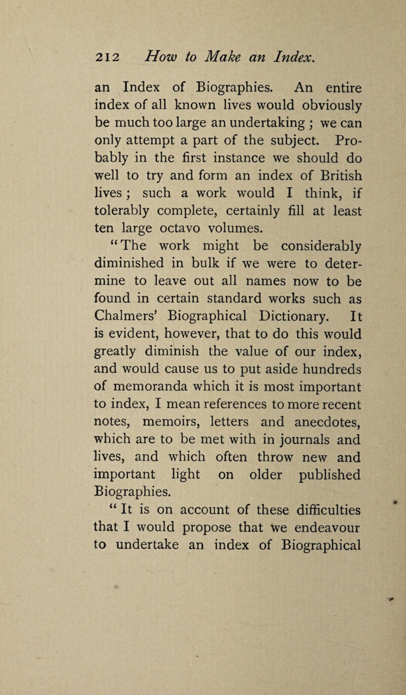an Index of Biographies. An entire index of all known lives would obviously be much too large an undertaking ; we can only attempt a part of the subject. Pro¬ bably in the first instance we should do well to try and form an index of British lives; such a work would I think, if tolerably complete, certainly fill at least ten large octavo volumes. “ The work might be considerably diminished in bulk if we were to deter¬ mine to leave out all names now to be found in certain standard works such as Chalmers’ Biographical Dictionary. It is evident, however, that to do this would greatly diminish the value of our index, and would cause us to put aside hundreds of memoranda which it is most important to index, I mean references to more recent notes, memoirs, letters and anecdotes, which are to be met with in journals and lives, and which often throw new and important light on older published Biographies. “ It is on account of these difficulties that I would propose that we endeavour to undertake an index of Biographical