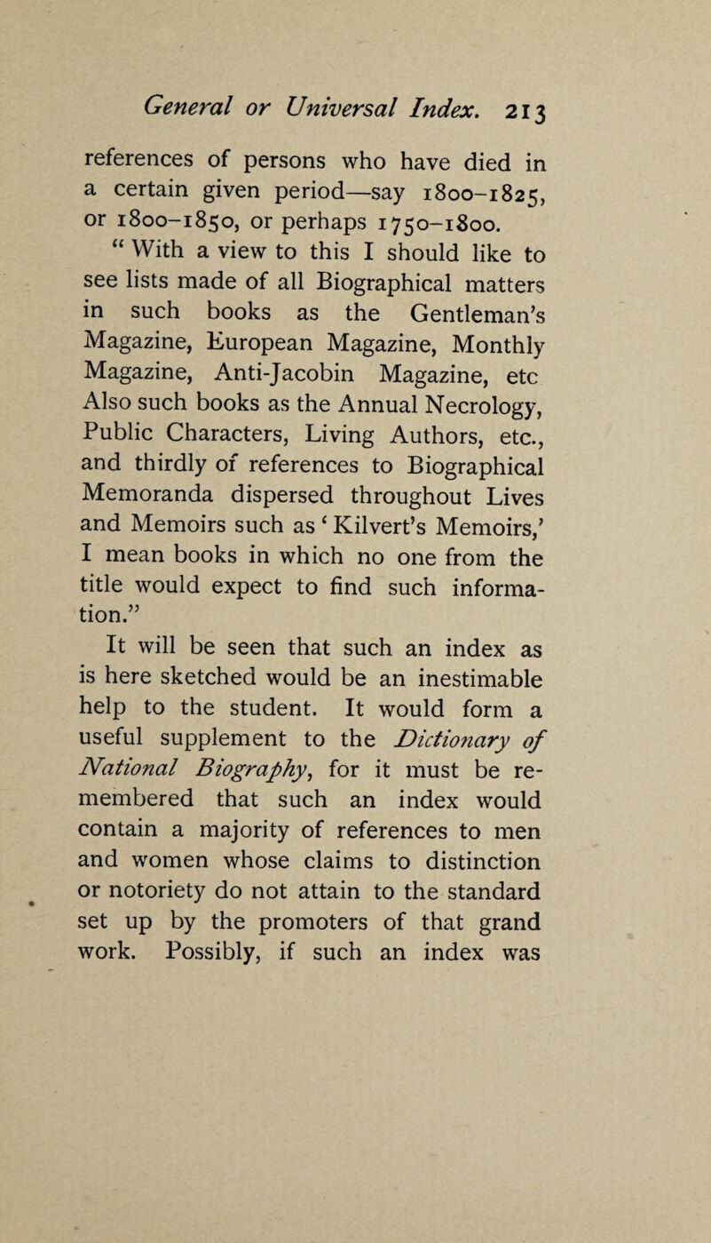 references of persons who have died in a certain given period—say 1800-1825, or 1800-1850, or perhaps 1750-1800. “ With a view to this I should like to see lists made of all Biographical matters in such books as the Gentleman’s Magazine, European Magazine, Monthly Magazine, Anti-Jacobin Magazine, etc Also such books as the Annual Necrology, Public Characters, Living Authors, etc., and thirdly of references to Biographical Memoranda dispersed throughout Lives and Memoirs such as ‘ Kilvert’s Memoirs,’ I mean books in which no one from the title would expect to find such informa¬ tion.” It will be seen that such an index as is here sketched would be an inestimable help to the student. It would form a useful supplement to the Dictionary of National Biography, for it must be re¬ membered that such an index would contain a majority of references to men and women whose claims to distinction or notoriety do not attain to the standard set up by the promoters of that grand work. Possibly, if such an index was