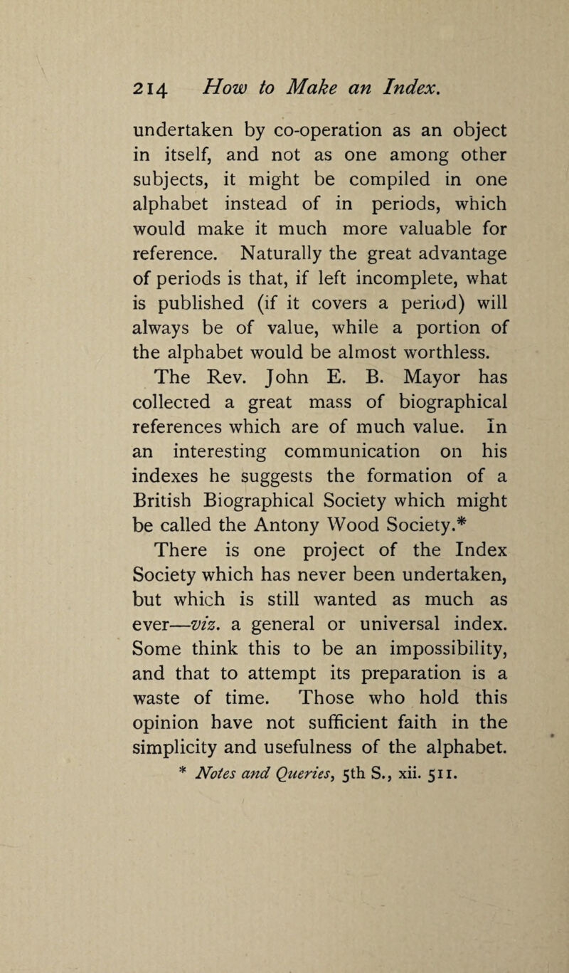 undertaken by co-operation as an object in itself, and not as one among other subjects, it might be compiled in one alphabet instead of in periods, which would make it much more valuable for reference. Naturally the great advantage of periods is that, if left incomplete, what is published (if it covers a period) will always be of value, while a portion of the alphabet would be almost worthless. The Rev. John E. B. Mayor has collected a great mass of biographical references which are of much value. In an interesting communication on his indexes he suggests the formation of a British Biographical Society which might be called the Antony Wood Society.* There is one project of the Index Society which has never been undertaken, but which is still wanted as much as ever—viz. a general or universal index. Some think this to be an impossibility, and that to attempt its preparation is a waste of time. Those who hold this opinion have not sufficient faith in the simplicity and usefulness of the alphabet. * Notes and Queries, 5th S., xii. 511.