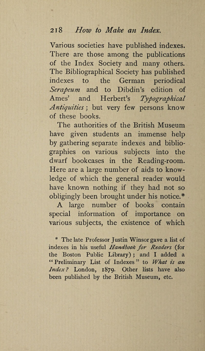 Various societies have published indexes. There are those among the publications of the Index Society and many others. The Bibliographical Society has published indexes to the German periodical Serapeum and to Dibdin’s edition of Ames’ and Herbert’s Typographical Antiquities', but very few persons know of these books. The authorities of the British Museum have given students an immense help by gathering separate indexes and biblio¬ graphies on various subjects into the dwarf bookcases in the Reading-room. Here are a large number of aids to know¬ ledge of which the general reader would have known nothing if they had not so obligingly been brought under his notice.* A large number of books contain special information of importance on various subjects, the existence of which * The late Professor Justin Winsor gave a list of indexes in his useful Handbook for Readers (for the Boston Public Library) ; and I added a “ Preliminary List of Indexes ” to What is an Index? London, 1879. Other lists have also been published by the British Museum, etc.
