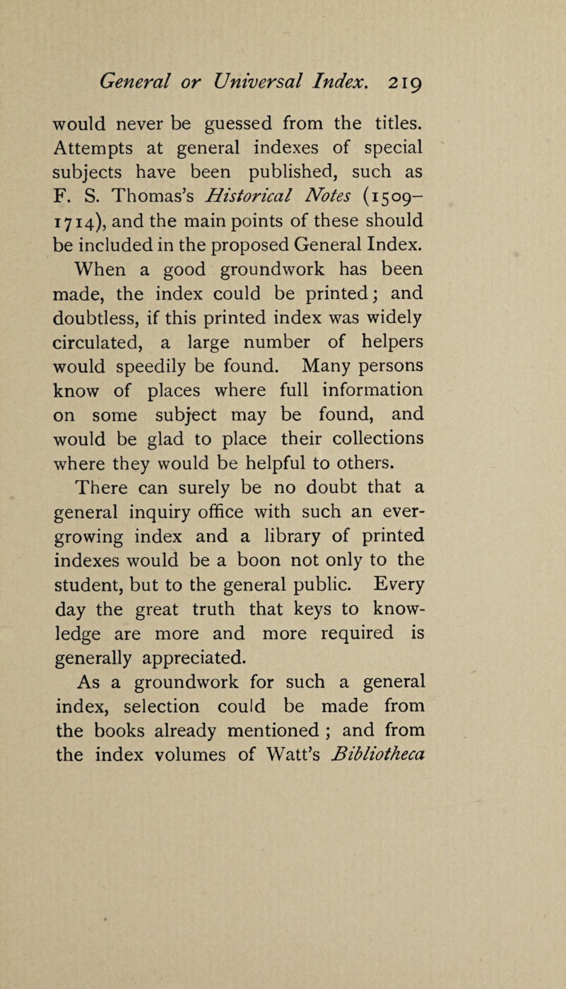 would never be guessed from the titles. Attempts at general indexes of special subjects have been published, such as F. S. Thomas’s Historical Notes (1509- 1714), and the main points of these should be included in the proposed General Index. When a good groundwork has been made, the index could be printed; and doubtless, if this printed index was widely circulated, a large number of helpers would speedily be found. Many persons know of places where full information on some subject may be found, and would be glad to place their collections where they would be helpful to others. There can surely be no doubt that a general inquiry office with such an ever¬ growing index and a library of printed indexes would be a boon not only to the student, but to the general public. Every day the great truth that keys to know¬ ledge are more and more required is generally appreciated. As a groundwork for such a general index, selection could be made from the books already mentioned ; and from the index volumes of WTatt’s Bibliotheca