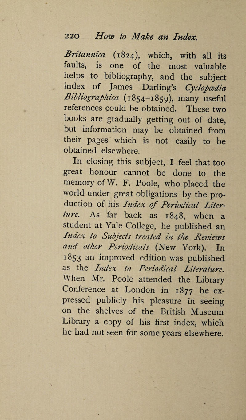 Bntannica (1824), which, with all its faults, is one of the most valuable helps to bibliography, and the subject index of James Darling’s Cyclopcedia Bibliographica (1854-1859), many useful references could be obtained. These two books are gradually getting out of date, but information may be obtained from their pages which is not easily to be obtained elsewhere. In closing this subject, I feel that too great honour cannot be done to the memory of W. F. Poole, who placed the world under great obligations by the pro¬ duction of his Index of Periodical Liter- ture. As far back as 1848, when a student at Yale College, he published an Index to Subjects treated in the Reviews and other Periodicals (New York). In 1853 an improved edition was published as the I?idex to Periodical Literature. When Mr. Poole attended the Library Conference at London in 1877 he ex¬ pressed publicly his pleasure in seeing on the shelves of the British Museum Library a copy of his first index, which he had not seen for some years elsewhere.