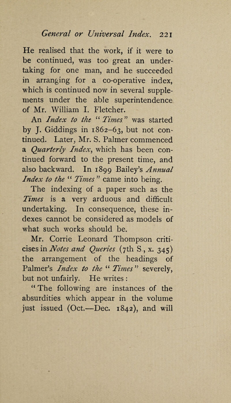 He realised that the work, if it were to be continued, was too great an under¬ taking for one man, and he succeeded in arranging for a co-operative index, which is continued now in several supple¬ ments under the able superintendence of Mr. William I. Fletcher. An Index to the “Times” was started by J. Giddings in 1862-63, but not con¬ tinued. Later, Mr. S. Palmer commenced a Quarterly Index, which has been con¬ tinued forward to the present time, and also backward. In 1899 Bailey’s Annual Index to the “ Times ” came into being. The indexing of a paper such as the Times is a very arduous and difficult undertaking. In consequence, these in¬ dexes cannot be considered as models of what such works should be. Mr. Corrie Leonard Thompson criti¬ cises in Notes a?id Queries (7th S , x. 345) the arrangement of the headings of Palmer’s Index to the “ Times ” severely, but not unfairly. He writes : “ The following are instances of the absurdities which appear in the volume just issued (Oct.—Dec. 1842), and will