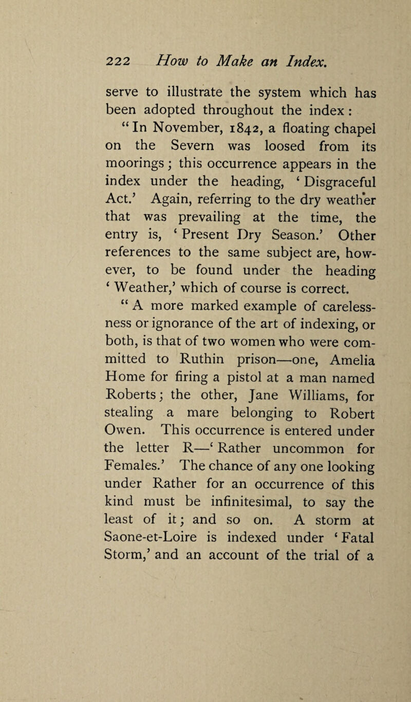 serve to illustrate the system which has been adopted throughout the index : “In November, 1842, a floating chapel on the Severn was loosed from its moorings; this occurrence appears in the index under the heading, ‘ Disgraceful Act.’ Again, referring to the dry weather that was prevailing at the time, the entry is, ‘ Present Dry Season/ Other references to the same subject are, how¬ ever, to be found under the heading ‘ Weather,’ which of course is correct. “ A more marked example of careless¬ ness or ignorance of the art of indexing, or both, is that of two women who were com¬ mitted to Ruthin prison—one, Amelia Home for firing a pistol at a man named Roberts; the other, Jane Williams, for stealing a mare belonging to Robert Owen. This occurrence is entered under the letter R—‘ Rather uncommon for Females.’ The chance of any one looking under Rather for an occurrence of this kind must be infinitesimal, to say the least of it; and so on. A storm at Saone-et-Loire is indexed under ‘ Fatal Storm,’ and an account of the trial of a